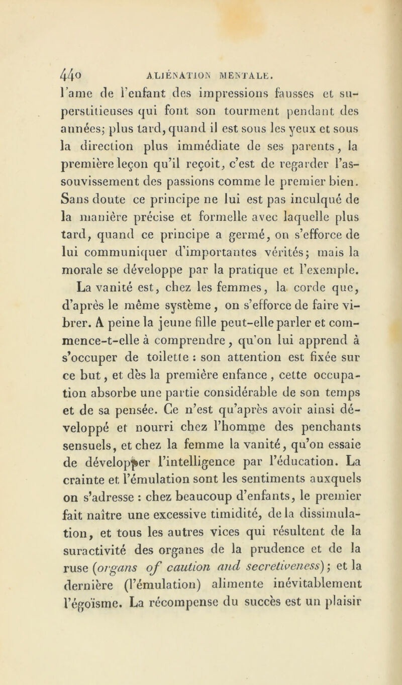 l ame de l'enfant des impressions fausses et su- perstitieuses qui font son tourment pendant des années; plus lard, quand il est sous les yeux et sous la direction plus immédiate de ses parents, la première leçon qu’il reçoit, c’est de regarder l’as- souvissement des passions comme le premier bien. Sans doute ce principe ne lui est pas inculqué de la manière précise et formelle avec laquelle plus tard, quand ce principe a germé, on s’efforce de lui communiquer d’importantes vérités; mais la morale se développe par la pratique et l’exemple. La vanité est, chez les femmes, la corde que, d’après le même système , on s’efforce de faire vi- brer. A. peine la jeune fille peut-elle parler et com- mence-t-elle à comprendre, qu’on lui apprend à s’occuper de toilette : son attention est fixée sur ce but, et dès la première enfance , cette occupa- tion absorbe une partie considérable de son temps et de sa pensée. Ce n’est qu’après avoir ainsi dé- veloppé et nourri chez l’homme des penchants sensuels, et chez la femme la vanité, qu’on essaie de développer l’intelligence par l’éducation. La crainte et l’émulation sont les sentiments auxquels on s’adresse : chez beaucoup d’enfants, le premier fait naître une excessive timidité, de la dissimula- tion, et tous les autres vices qui résultent de la suractivité des organes de la prudence et de la ruse (organs of caution and secreliveness) ; et la dernière (l’émulation) alimente inévitablement l’égoïsme. La récompense du succès est un plaisir