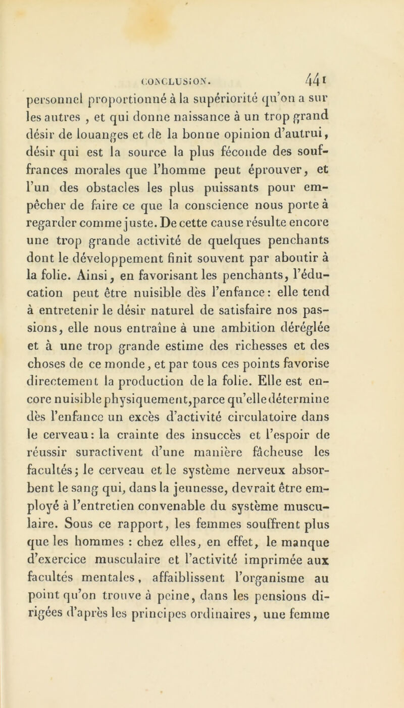 personnel proportionné à la supériorité qu’on a sur les autres , et qui donne naissance à un trop grand désir de louanges et de la bonne opinion d’autrui, désir qui est la source la plus féconde des souf- frances morales que l’homme peut éprouver, et l’un des obstacles les plus puissants pour em- pêcher de faire ce que la conscience nous porte à regarder comme juste. De cette cause résulte encore une trop grande activité de quelques penchants dont le développement finit souvent par aboutir à la folie. Ainsi, en favorisant les penchants, l’édu- cation peut être nuisible dès l’enfance : elle tend à entretenir le désir naturel de satisfaire nos pas- sions, elle nous entraîne à une ambition déréglée et à une trop grande estime des richesses et des choses de ce monde, et par tous ces points favorise directement la production delà folie. Elle est en- core nuisible physiquement,parce qu’elledétermine dès l’enfancc un excès d’activité circulatoire dans le cerveau: la crainte des insuccès et l’espoir de réussir suractivent d’une manière fâcheuse les facultés; le cerveau et le système nerveux absor- bent le sang qui, dans la jeunesse, devrait être em- ployé à l’entretien convenable du système muscu- laire. Sous ce rapport, les femmes souffrent plus que les hommes : chez elles, en effet, le manque d’exercice musculaire et l’activité imprimée aux facultés mentales, affaiblissent l’organisme au point qu’on trouve à peine, dans les pensions di- rigées d’après les principes ordinaires, une femme