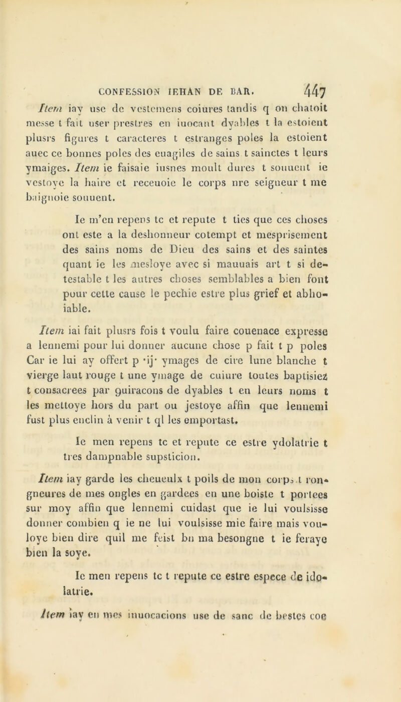 Item iay use de vestemens coiures tandis q on chatoit messe t fait user prostrés en iuocant dyables t la estoient plusrs figures t caractères t estranges pôles la estoient auec ce bonnes pôles des cuagiles de sains t sainctes t leurs ymaiges. Item ie faisaie iusnes moult dures t soutient ie vesloye la haire et reeeuoie le corps lire seigneur t me baignoie souuent. le m’en repens te et repute t ties que ces choses ont este a la déshonneur cotempt et mesprisement des sains noms de Dieu des sains et des saintes quant ie les meslove avec si mauuais art t si de- testable t les autres choses semblables a bien font pour cette cause le pechie estre plus grief et ablio- iable. Item iai fait plusrs fois t voulu faire couenace expresse a lennemi pour lui donner aucune chose p fait t p pôles Car ie lui av offert p *ij* ymages de cire lune blanche t vierge laut rouge t une ymage de cuiure toutes baptisiez t consacrées par Quiracons de dyables t en leurs noms t les mettoye hors du part ou jestoye affin que lennemi fust plus enclin à venir t ql les emportast. le men repens te et réputé ce estre ydolatrie t très dampnable supsticion. Item iay garde les cheueulx t poils de mon corps.t ron- gneures de mes ongles en gardées en une boiste t portées sur moy affin que lennemi cuidast que ie lui voulsisse donner combien q ie ne lui voulsisse mie faire mais vou- loye bien dire quil me feist bu ma besongne t ie ferayo bien la soye. le men repens te t repute ce estre espece de ido- lâtrie. Item iav en mes inuocacions use de sanc de bestes coe