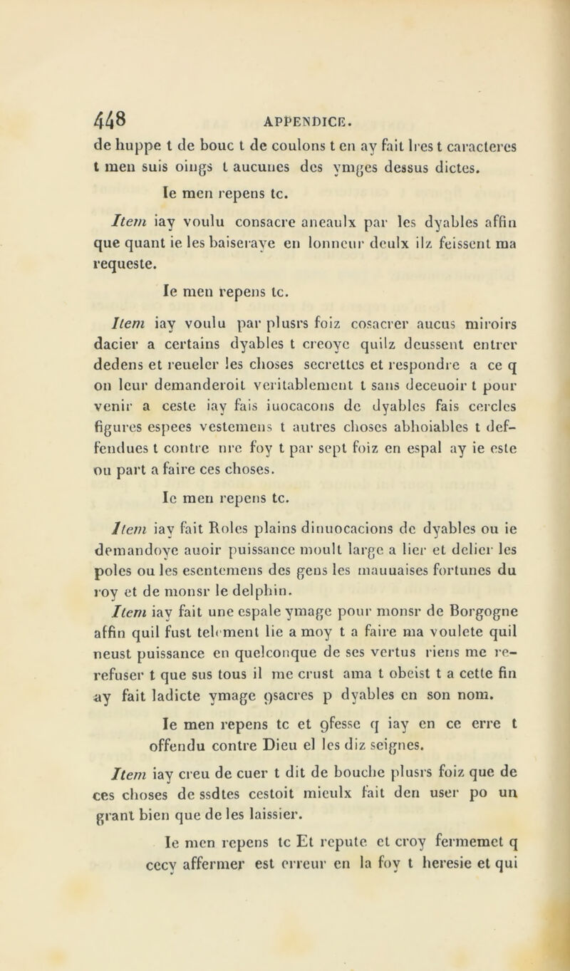 de huppe t de bouc t de coulons t en av fait 1res t caractères t men suis oings t aucunes des vmges dessus dictes. le men repens te. Item iay voulu consacre aneaulx par les dyables affin que quant ie les baiseraye en lonncur deulx il/ feissent ma requeste. le men repens le. Item iay voulu par plusrs foiz cosacrer aucus miroirs dacier a certains dyables t creovc quilz deussent entrer dedens et reuelcr les choses secrettes et respondre a ce q on leur demanderoit véritablement t sans deceuoir t pour venir a ceste iay fais iuocacons de dyables fais cercles figures espees vestemens t autres choses abhoiables t def- fendues t contre nre foy t par sept foiz en espal ay ie este ou part a faire ces choses. le men repens te. Item iay fait Rôles plains dinuocacions de dyables ou ie demandoye auoir puissance moult large a lier et délier les pôles ouïes esentemens des gens les mauuaises fortunes du roy et de monsr le delphin. Item iay fait une espale ymage pour monsr de Borgogne affin quil fust telrment lie a moy t a faire ma voulete quil neust puissance en quelconque de ses vertus riens me re- refuser t que sus tous il me crust ama t obeist t a cette fin ny fait ladicte ymage gsacres p dyables en son nom. le men repens te et gfesse q iay en ce erre t offendu contre Dieu cl les diz seignes. Item iay creu de cuer t dit de bouche plusrs foiz que de ces choses de ssdtes cestoit mieulx fait den user po un granl bien que de les laissier. le men repens te Et réputé et croy fermemet q cccv affermer est erreur en la foy t heresie et qui