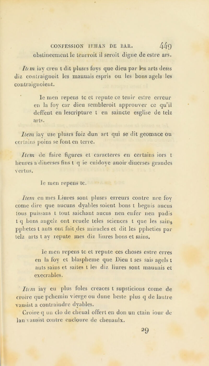 CONFESSION JEHAN DE BAR. l[t\f) obslinecmcnt le tenrroit il scroit digne de estre ars. lu m iay creu t dit plusrs fovs que dieu par lies arts desss diz contraignent les mauuais espris ou les bons agels les contraignoient. le men repens te et réputé ce tenir estre erreur en la fov car dieu semblèrent approuver ce qu’il deffent en lescripture t en saincte esglise de telz arts. Item iay use plusrs foiz dun art qui se dit geomace ou certains poins se font en terre. Item de faire figures et. caractères en certains iors t heures a diuerses fins t q ie cuidoye auoir diuerses grandes vertus. le men repens te. Item en mes Liures sont plusrs erreurs contre nre fov corne dire que aucuns dyablcs soient bons t begnis aucus tous puissans t tout saichant aucus nen enfer nen padis t q bons angelz ont rcuele teles sciences t que les sains pphetes t auts ont fait des miracles et dit les ppheties par telz arts t ay repute mes diz liures bons et sains. le men repens te et repute ces choses estre erres en la fov et blasphémé que Dieu t ses sais agels t auts sains et sailes t les diz liures sont mauuais et exécrables. Item iay eu plus foies creaces t supsticions corne de croire que pchemin vierge ou dune beste plus q de lautre vausist a contraindre dyables. Croire q un cio de cheual offert en don un ctain iour de lan vausist contre cucloure de cheuauix.