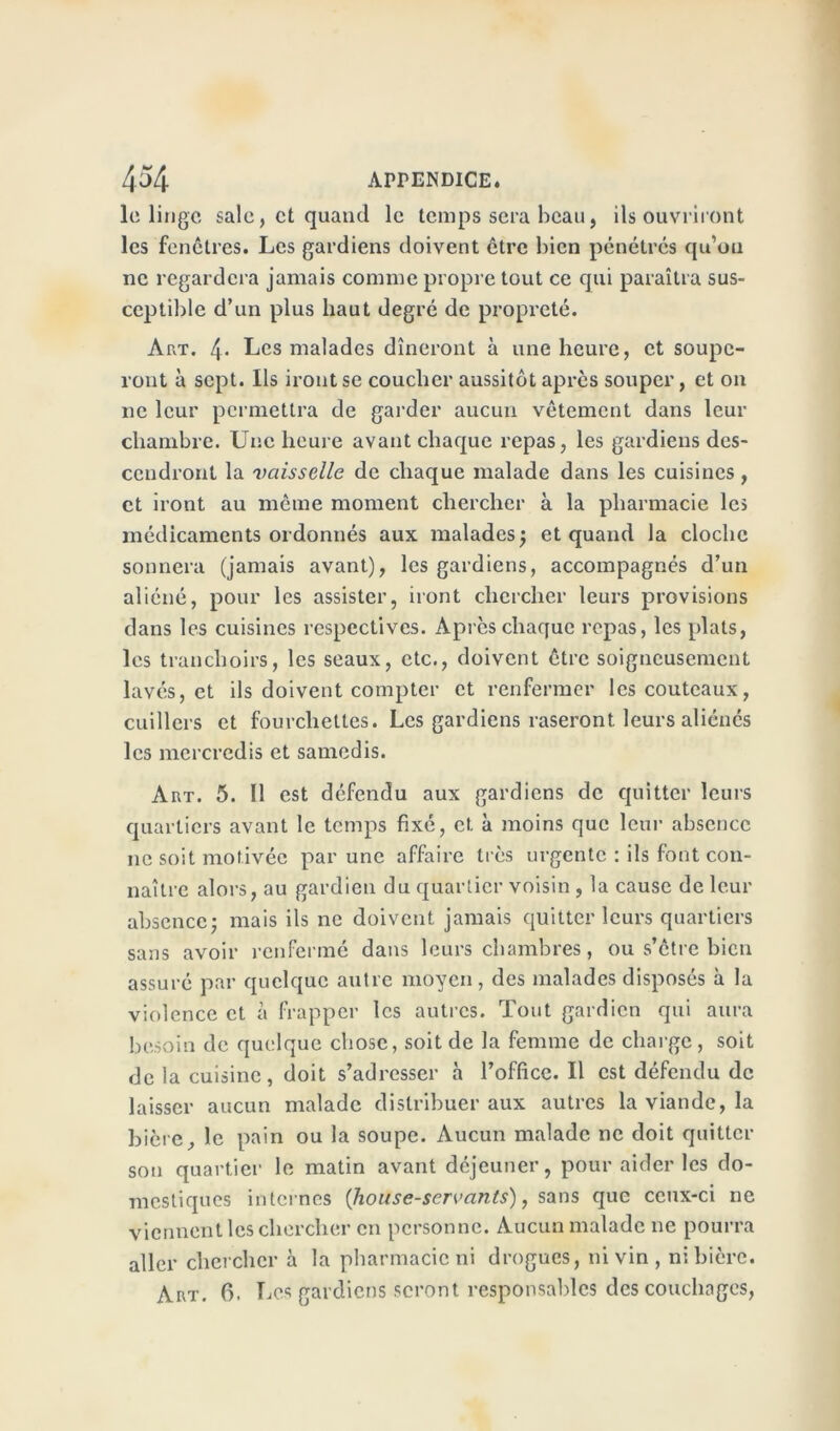 le linge sale, et quand le temps sera beau, ils ouvriront les fenêtres. Les gardiens doivent être bien pénétres qu’on ne regardera jamais comme propre tout ce qui paraîtra sus- ceptible d’un plus haut degré de propreté. Art. 4- Les malades dîneront à une heure, et soupc- ront à sept. Ils iront se coucher aussitôt après souper, et on ne leur permettra de garder aucun vêtement dans leur chambre. Une heure avant chaque repas, les gardiens des- cendront la vaisselle de chaque malade dans les cuisines , et iront au même moment chercher à la pharmacie les médicaments ordonnés aux malades; et quand la cloche sonnera (jamais avant), les gardiens, accompagnés d’un aliéné, pour les assister, iront chercher leurs provisions dans les cuisines respectives. Apres chaque repas, les plats, les tranchoirs, les seaux, etc., doivent être soigneusement lavés, et ils doivent compter et renfermer les couteaux, cuillers et fourchettes. Les gardiens raseront leurs aliénés les mercredis et samedis. Aut. 5. Il est défendu aux gardiens de quitter leurs quartiers avant le temps fixé, et à moins que leur absence ne soit motivée par une affaire très urgente : ils font con- naître alors, au gardien du quartier voisin , la cause de leur absence: mais ils ne doivent jamais quitter leurs quartiers sans avoir renfermé dans leurs chambres, ou s’être bien assuré par quelque autre moyen, des malades disposés à la violence et à frapper les autres. Tout gardien qui aura besoin de quelque chose, soit de la femme de charge, soit de la cuisine, doit s’adresser à l’office. Il est défendu de laisser aucun malade distribuer aux autres la viande, la bière, le pain ou la soupe. Aucun malade ne doit quitter son quartier le matin avant déjeuner, pour aider les do- mestiques internes (liouse-servants), sans que ceux-ci ne viennent les chercher en personne. Aucun malade ne pourra aller chercher à la pharmacie ni drogues, ni vin , ni bière. Art. fi. Les gardiens seront responsables des couchages,