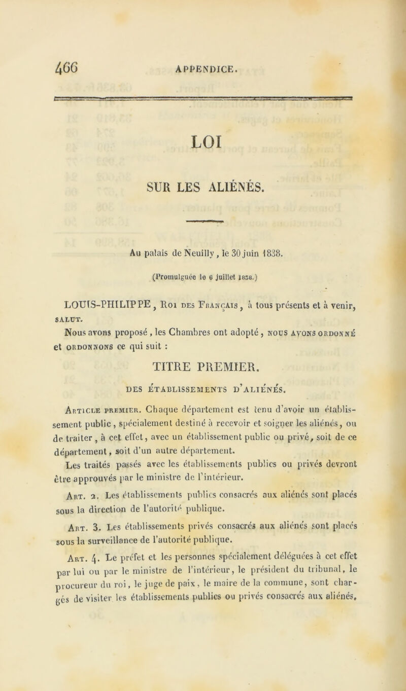 LOI SUR LES ALIÉNÉS. Au palais de Neuilly, le 30 juin 1838. (Promulguée le c juillet 1838.) LOUIS-PHILIPPE , Roi des Français, à tous présents et à venir, SALDT. Nous avons proposé , les Chambres ont adopté , nous ayons ordonné et ordonnons ce qui suit : TITRE PREMIER. DES ÉTABLISSEMENTS D’ALIENES. Article premier. Chaque département est tenu d’avoir un établis- sement public , spécialement destiné à recevoir et soigner les aliénés, ou de traiter , à cet effet, avec un établissement public ou privé, soil de ce département, soit d’un autre département. Les traités passés avec les établissements publics ou privés devront être approuvés par le ministre de l’intérieur. Art. 2. Les établissements publics consacrés aux aliénés sont placés sous la direction de l’autorité publique. Art. 3. Les établissements privés consacrés aux aliénés sont placés sous la surveillance de l’autorité publique. Art. 4. Le préfet et les personnes spécialement déléguées à cet effet par lui ou par le ministre de l’intérieur, le président du tribunal, le procureur du roi, le juge de paix, le maire de la commune, sont cbar- yés de visiter les établissements publics ou privés consacrés aux aliénés.