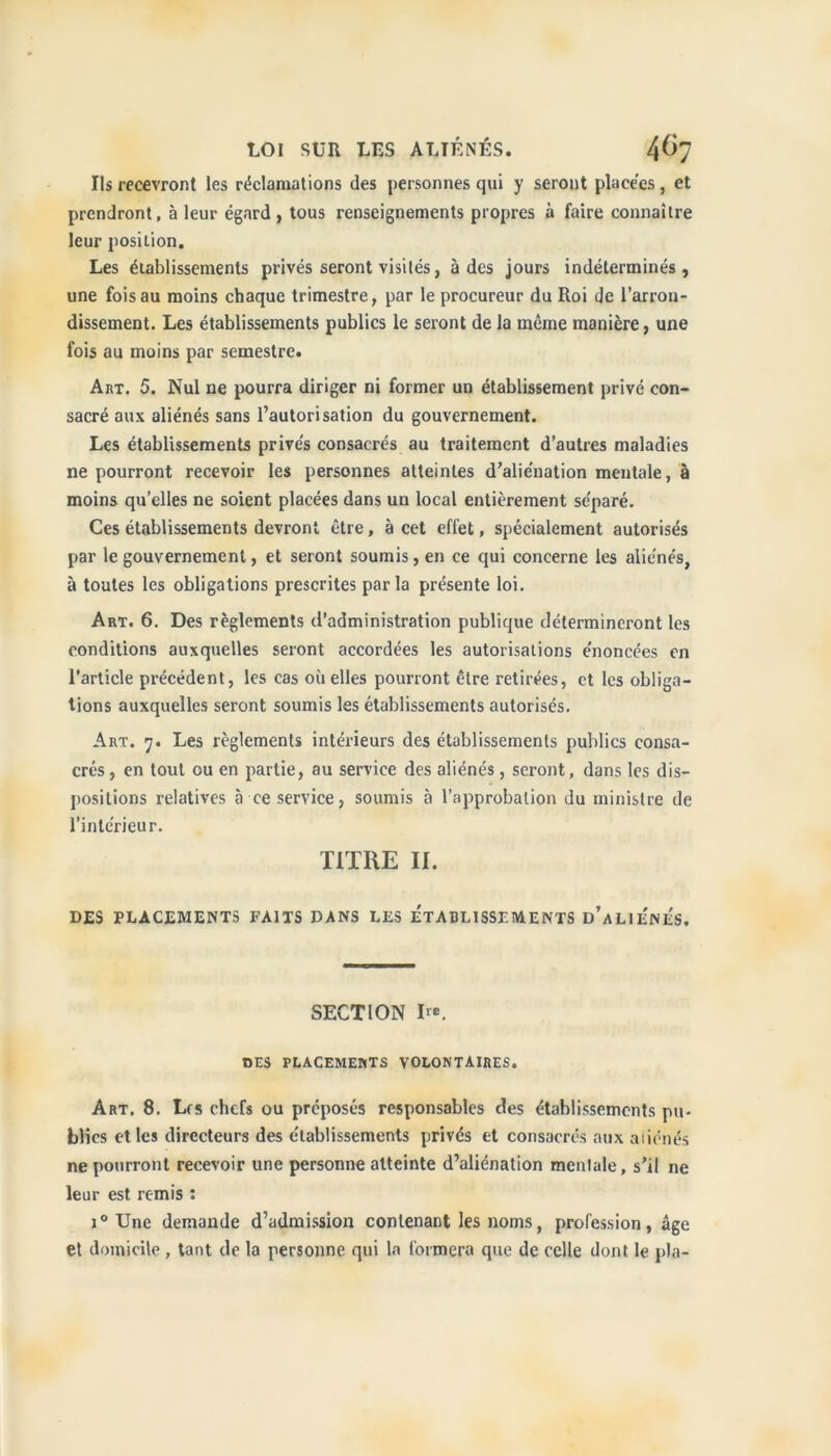 Us recevront les réclamations des personnes qui y serout placées, et prendront, à leur égard, tous renseignements propres à faire connaître leur position. Les établissements privés seront visités, à des jours indéterminés, une fois au moins chaque trimestre, par le procureur du Roi de l’arron- dissement. Les établissements publics le seront de la même manière, une fois au moins par semestre. Art. 5. Nul ne pourra diriger ni former un établissement privé con- sacré aux aliénés sans l’autorisation du gouvernement. Les établissements privés consacrés au traitement d’autres maladies ne pourront recevoir les personnes atteintes d’aliénation mentale, à moins qu’elles ne soient placées dans un local entièrement séparé. Ces établissements devront être, à cet effet, spécialement autorisés par le gouvernement, et seront soumis, en ce qui concerne les aliénés, à toutes les obligations prescrites parla présente loi. Art. 6. Des règlements d’administration publique détermineront les conditions auxquelles seront accordées les autorisations énoncées en l’article précédent, les cas où elles pourront être retirées, et les obliga- tions auxquelles seront soumis les établissements autorisés. Art. 7. Les règlements intérieurs des établissements publics consa- crés, en tout ou en partie, au service des aliénés, seront, dans les dis- positions relatives à ce service, soumis à l’approbation du ministre de l’intérieur. TITRE II. DES PLACEMENTS FAITS DANS LES ETABLISSEMENTS d’aLIENES. SECTION Ire. DES PLACEMERTS VOLONTAIRES. Art, 8. Lrs chefs ou préposés responsables des établissements pu- blics et les directeurs des établissements privés et consacrés aux aliénés ne pourront recevoir une personne atteinte d’aliénation mentale, s’il ne leur est remis : i° Une demande d’admission contenant les noms, profession, âge et domicile , tant de la personne qui la formera que de celle dont le pla-