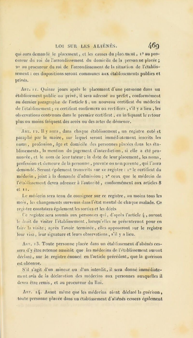 qui aura demandé le placement, elles causes du plaça ment, i° au pro- cureur du roi de l’arrondissement du domicile de la person ne placée ; 20 au procureur du roi de l’arrondissement de la situalion de l’établis- sement : ces dispositions seront communes aux établissements publics et privés. Art. ir. Quinze jours après le placement d'une personne dans uil établissement public ou privé, il sera adressé au préfet, conformément au dernier paragraphe de l’article 8 , un nouveau certiGeat du médecin de l’établissement ; ce certiGeat confirmera ou rectifiera , s’il y a lieu , les observations contenues dans le premier certificat , en indiquant le retour plus ou moins fréquent des accès ou des actes de démence. Art. 12. 11 y aura , dans chaque établissement, un registre coté et paraphé par le maire, sur lequel seront immédiatement inscrits les noms, profession , âge et domicile des personnes placées dans les éta- blissements , la mention du jugement d’interdiction , si elle a été pro- nonrée,et le nom de leur tuteur; la date de leur placement, les noms, profession et demeure de la personne , parente ou non parente , qui l’aura demandé. Seront également transcrits sur ce registre : i° le certificat du médecin , joint à la demande d’admission ; a® ceux que le médecin de rétablissement devra adresser à l’autorité , conformément aux articles 8 et 11. Le médecin sera tenu de consigner sur ce registre , au moins tous les mois, les changements survenus dans l’état mental de chaque malade. Ce registre constatera également les sorties et les décès Ce registre sera soumis aux personnes qui, d’après l’article 4 , auront le droit de visiter rétablissement , lorsqu’elles se présenteront pour en faim la visite; après l’avoir terminée, elles apposeront sur le registre leur visa , leur signature et leurs observations , s’il y a lieu. Art. i3. Toute personne placée dans un établissement d’aliénés ces- sera d’y être retenue aussitôt que les médecins de l’établissement auront déclaré, sur le registre énoncé en l’article précédent, que la guérison est obtenue. S’il s’agit d’un mineur ou d’un interdit, il sera donné immédiate- ment avis de la déclaration des médecins aux personnes auxquelles il devra être remis, et au procureur du Roi. Art. 14. Avant même que les médecins aient déclaré la guérison, toute personne placée dans un établissement d'aliénés cessera également