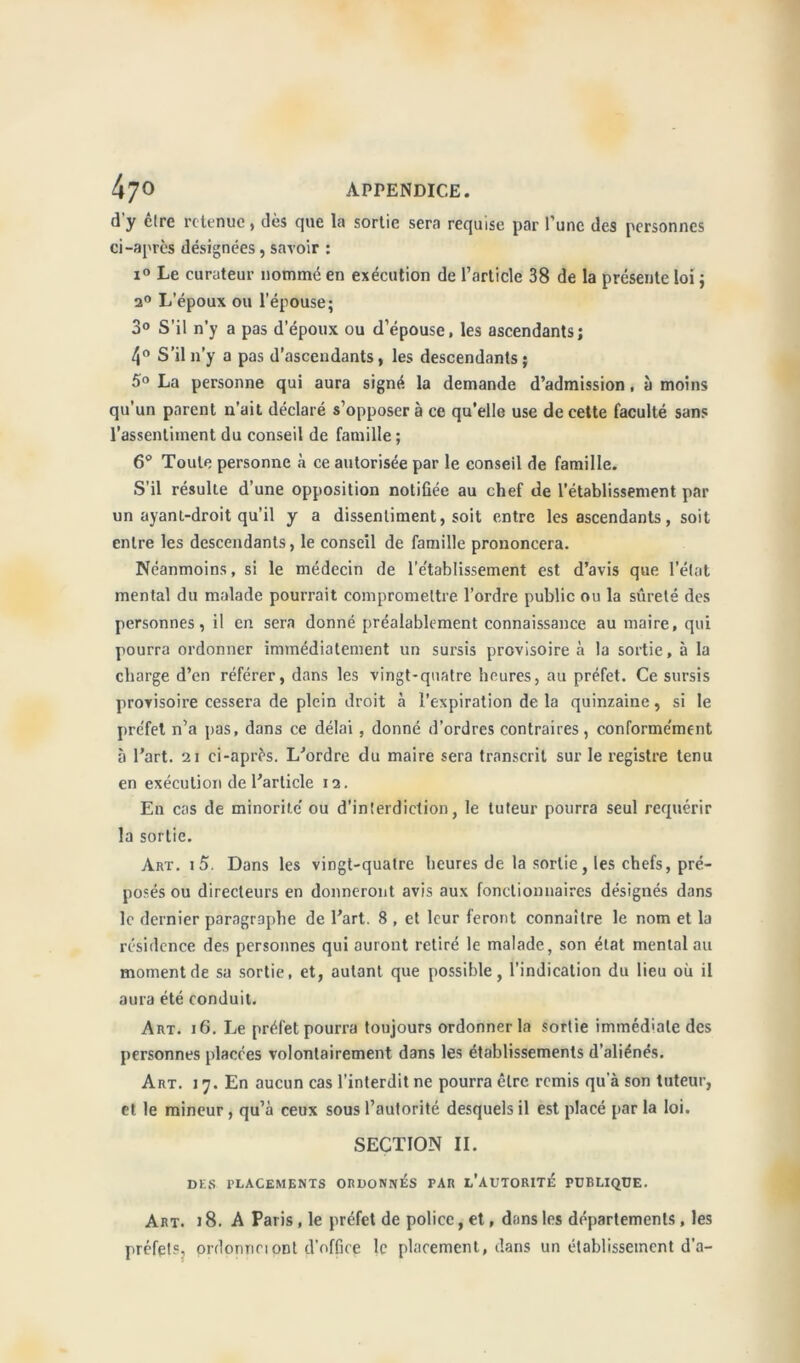 d'y être retenue, dès que la sortie sera requise par l’une des personnes ci-après désignées, savoir : i° Le curateur nommé en exécution de l’article 38 de la présente loi ; a0 L’époux ou l'épouse; 3° S'il n’y a pas d’époux ou d’épouse, les ascendants; 4° S’il n’y a pas d’ascendants, les descendants; 5° La personne qui aura signé la demande d’admission, à moins qu’un parent n’ait déclaré s’opposer à ce qu’elle use de cette faculté sans l’assentiment du conseil de famille ; 6° Toute personne à ce autorisée par le conseil de famille. S’il résulte d’une opposition notifiée au chef de l’établissement par un ayanl-droit qu’il y a dissentiment, soit entre les ascendants, soit entre les descendants, le conseil de famille prononcera. Néanmoins, si le médecin de l’e’tablissement est d’avis que l’état mental du malade pourrait compromettre l’ordre public ou la sûreté des personnes, il en sera donné préalablement connaissance au maire, qui pourra ordonner immédiatement un sursis provisoire à la sortie, à la charge d’en référer, dans les vingt-quatre heures, au préfet. Ce sursis provisoire cessera de plein droit à l’expiration de la quinzaine, si le préfet n’a pas, dans ce délai, donné d’ordres contraires, conformément à l’art. 21 ci-après. L’ordre du maire sera transcrit sur le registre tenu en exécution de l’article 12. En cas de minorité ou d’interdiction, le tuteur pourra seul requérir la sortie. Art. i5. Dans les vingt-quatre heures de la sortie, les chefs, pré- posés ou directeurs en donneront avis aux fonctionnaires désignés dans le dernier paragraphe de l’art. 8 , et leur feront connaître le nom et la résidence des personnes qui auront retiré le malade, son état mental au moment de sa sortie, et, autant que possible, l’indication du lieu où il aura été conduit. Art. 16. Le préfet pourra toujours ordonner la sortie immédiate des personnes placées volontairement dans les établissements d’aliénés. Art. 17. En aucun cas l'interdit ne pourra être remis qu'à son tuteur, et le mineur , qu’à ceux sous l’autorité desquels il est placé par la loi. SECTION II. DES PLACEMENTS ORDONNAS PAR L’AUTORITÉ PUBLIQUE. Art. i 8. A Paris , le préfet de police, et, dans les départements , les préfets, ordonne!ont d’office le placement, dans un établissement d’a-