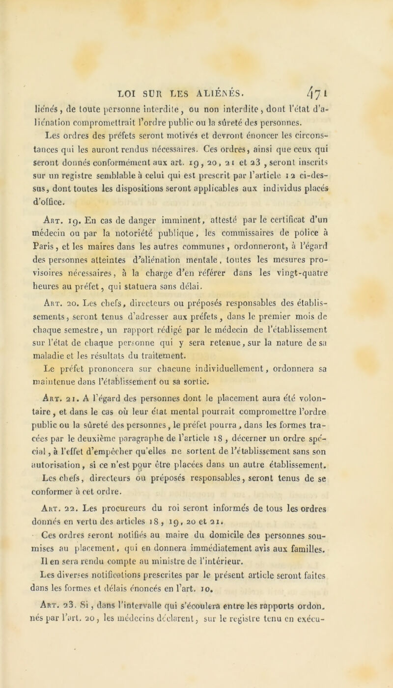 lie’nés, de toute personne interdite, ou non interdite, dont l’état d’a- liénation compromettrait l’ordre public ou la sûreté des personnes. Les ordres des préfets seront motivés et devront énoncer les circons- tances qui les auront rendus nécessaires. Ces ordres, ainsi que ceux qui seront donnés conformément aux art. 19,20, 2 1 et a3 , seront inscrits sur un registre semblable à celui qui est prescrit par l’article 1 2 ci-des- sus, dont toutes les dispositions seront applicables aux individus placés d’office. Art. 19. En cas de danger imminent, attesté par le certificat d’un médecin ou par la notoriété publique, les commissaires de police à Paris, et les maires dans les autres communes, ordonneront, à l’égard des personnes atteintes d’aliénation mentale, toutes les mesures pro- visoires nécessaires, à la charge d’en référer dans les vingt-quatre heures au préfet, qui statuera sans délai. Art. 20. Les chefs, directeurs ou préposés responsables des établis- sements , seront tenus d’adresser aux préfets , dans le premier mois de chaque semestre, un rapport rédigé par le médecin de l’établissement sur l’état de chaque personne qui y sera retenue, sur la nature de sa maladie et les résultats du traitement. Le préfet prononcera sur chacune individuellement, ordonnera sa maintenue dans l’établissement ou sa sortie. Art. 21. A l’égard des personnes dont le placement aura e'té volon- taire, et dans le cas où leur état mental pourrait compromettre l’ordre public ou la sûreté des personnes, le préfet pourra , dans les formes tra- cées par le deuxième paragraphe de l’article 18 , décerner un ordre spé- cial , à l’effet d’empêcher qu’elles ne sortent de l’établissement sans son autorisation, si ce n’est pour être placées dans un autre établissement. Les chefs, directeurs ou préposés responsables, seront tenus de se conformer à cet ordre. Art. 22. Les procureurs du roi seront informes de tous les ordres donnés en vertu des articles 18 , 19, 20 et 21. Ces ordres seront notifiés au maire du domicile des personnes sou- mises au placement, qui en donnera immédiatement avis aux familles. Il en sera rendu compte au ministre de l’intérieur. Les diverses notifications prescrites par le présent article seront faites dans les formes et délais énoncés en l’art. 10. Art. 23. Si, dans l’intervalle qui s’écoulera entre les rapports ordon. nés par l’art. 20, les médecins déclarent, sur le registre tenu en exécu-