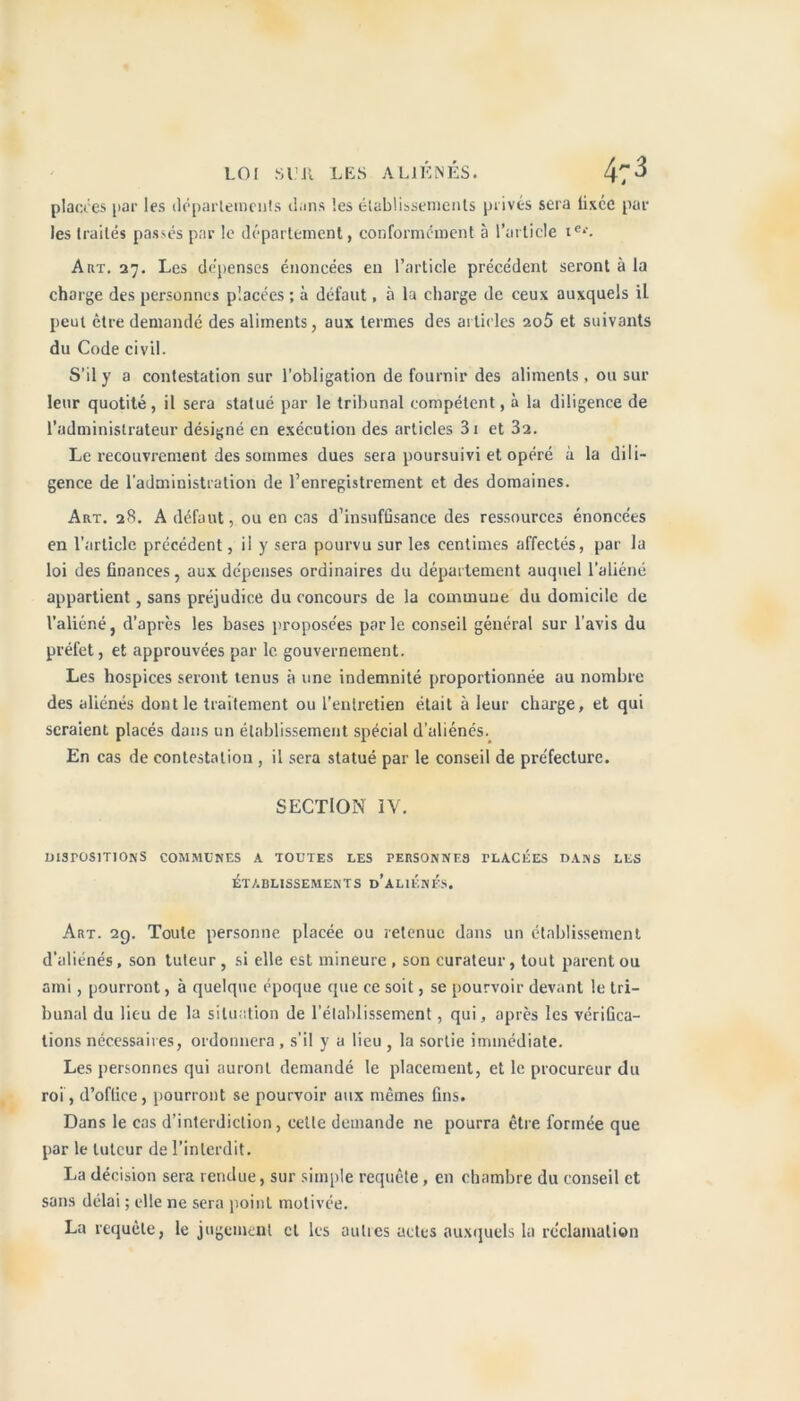 placées par les départements dans les établissements privés sera fixée par les traités passés par le département, conformément à l’article ie‘-. Art. 27. Les dépenses énoncées en l’article précédent seront à la charge des personnes placées ; à défaut, à la charge de ceux auxquels il peut être demandé des aliments, aux termes des articles 2o5 et suivants du Code civil. S’il y a contestation sur l’obligation de fournir des aliments, ou sur leur quotité, il sera statué par le tribunal compétent, à la diligence de l’administrateur désigné en exécution des articles 3i et 3a. Le recouvrement des sommes dues sera poursuivi et opéré à la dili- gence de l’administration de l’enregistrement et des domaines. Art. 28. A défaut, ou en cas d’insuffisance des ressources énoncées en l’article précédent, il y sera pourvu sur les centimes affectés, par la loi des finances, aux dépenses ordinaires du département auquel l’aliéné appartient, sans préjudice du concours de la commune du domicile de l’aliéné, d’après les bases proposées parle conseil général sur l'avis du préfet, et approuvées par le gouvernement. Les hospices seront tenus à une indemnité proportionnée au nombre des aliénés dont le traitement ou l’entretien était à leur charge, et qui seraient placés dans un établissement spécial d’aliénés. En cas de contestation , il sera statué par le conseil de préfecture. SECTION IV. DISPOSITIONS COMMUNES A TOUTES LES PERSONNES PLACÉES DANS LES ÉTABLISSEMENTS d’aLIÉnÉS. Art. 29. Toute personne placée ou retenue dans un établissement d’aliénés, son tuteur, si elle est mineure, son curateur, tout parent ou ami, pourront, à quelque époque que ce soit, se pourvoir devant le tri- bunal du lieu de la situation de rétablissement, qui, après les vérifica- tions nécessaires, ordonnera , s'il y a lieu , la sortie immédiate. Les personnes qui auront demandé le placement, et le procureur du roi, d’office, pourront se pourvoir aux mêmes fins. Dans le cas d’interdiction, cette demande ne pourra être formée que par le tuteur de l’interdit. La décision sera rendue, sur simple requête, en chambre du conseil et sans délai ; elle ne sera point motivée. La requête, le jugement cl les au lies actes auxquels la réclamation