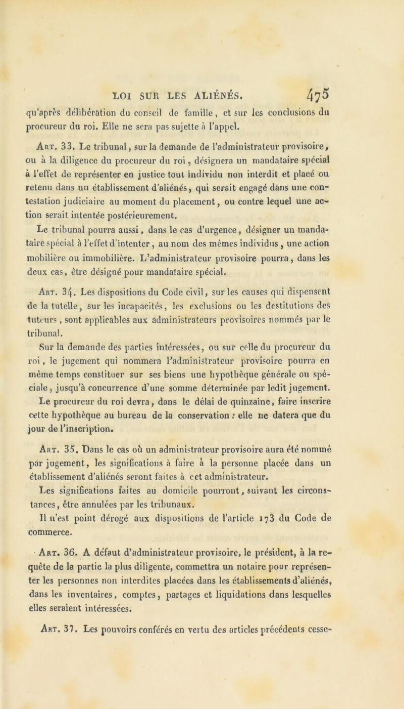 qu'après délibération du conseil de famille, et sur les conclusions du procureur du roi. Elle ne sera pas sujette à l’appel. Art. 33. Le tribunal, sur la demande de l’administrateur provisoire, ou à la diligence du procureur du roi, désignera un mandataire spécial à l'effet de représenter en justice tout individu non interdit et placé ou retenu dans un établissement d’aliénés, qui serait engagé dans une con- testation judiciaire au moment du placement, ou contre lequel une ac- tion serait intentée postérieurement. Le tribunal pourra aussi, dans le cas d’urgence, désigner un manda- taire spécial à l’effet d'intenter, au nom des mêmes individus , une action mobilière ou immobilière. L’administrateur provisoire pourra, dans les deux cas, être désigné pour mandataire spécial. Art. 34. Les dispositions du Code civil, sur les causes qui dispensent de la tutelle, sur les incapacités, les exclusions ou les destitutions des tuteurs , sont applicables aux administrateurs provisoires nommés par le tribunal. Sur la demande des parties intéressées, ou sur celle du procureur du roi, le jugement qui nommera l’administrateur provisoire pourra en même temps constituer sur ses biens une hypothèque générale ou spé- ciale, jusqu’à concurrence d’une somme déterminée par ledit jugement. Le procureur du roi devra, dans le délai de quinzaine, faire inscrire celte hypothèque au bureau de la conservation : elle ne datera que du jour de l’inscription. Art. 35. Dans le cas où un administrateur provisoire aura été nommé par jugement, les significations à faire à la personne placée dans un établissement d’aliénés seront faites à cet administrateur. Les significations faites au domicile pourront, suivant les circons- tances, être annulées par les tribunaux. Il n'est point dérogé aux dispositions de l’article 173 du Code de commerce. Art. 36. A de’faut d’administrateur provisoire, le président, à la re- quête de la partie la plus diligente, commettra un notaire pour représen- ter les personnes non interdites placées dans les établissements d’aliénés, dans les inventaires, comptes, partages et liquidations dans lesquelles elles seraient intéressées. Art. 37. Les pouvoirs conférés en vertu des articles précédents cesse-