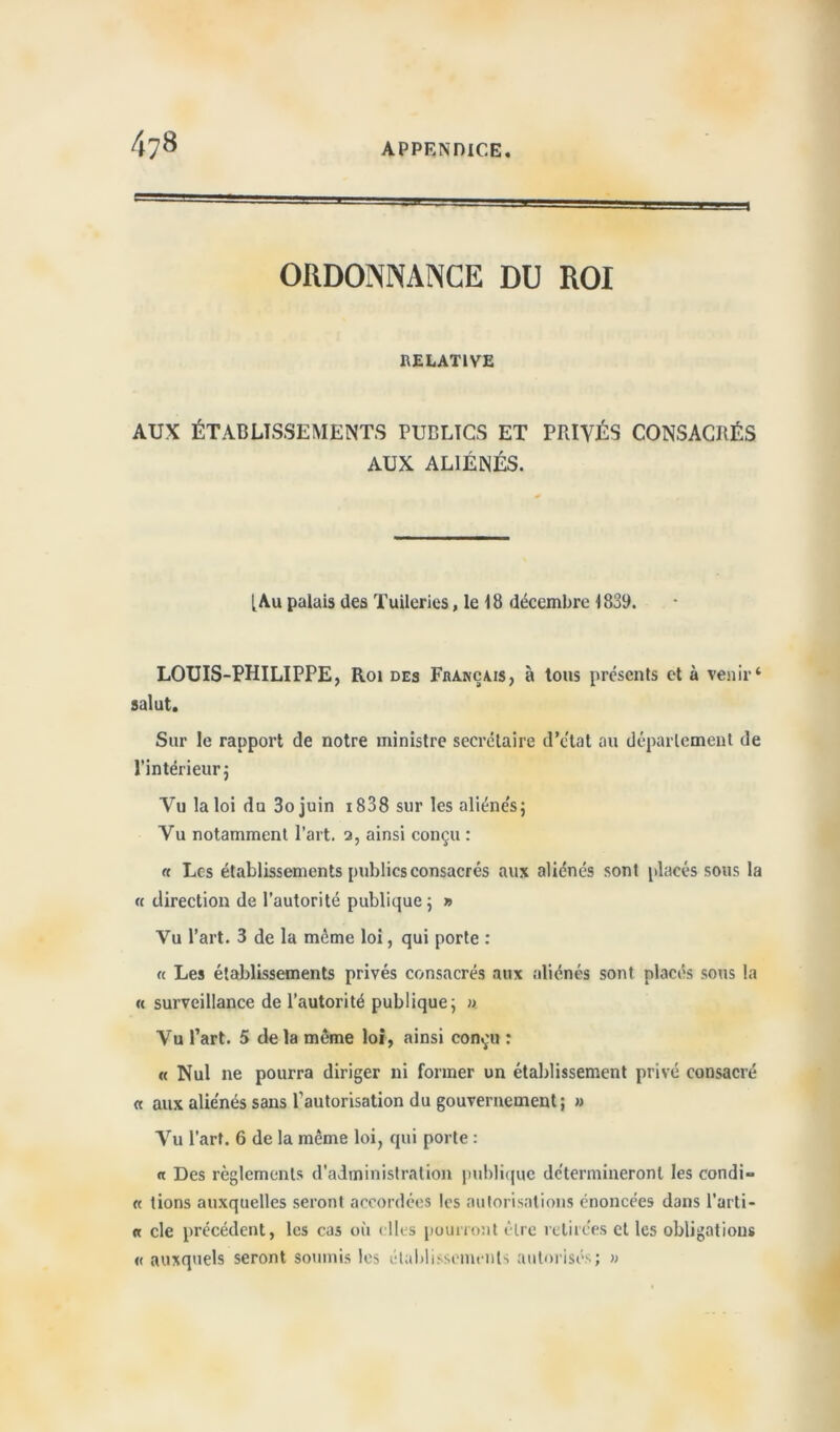 ORDONNANCE DU ROI RELATIVE AUX ÉTABLISSEMENTS PUBLICS ET PRIVÉS CONSACRÉS AUX ALIÉNÉS. [Au palais des Tuileries, le 18 décembre 1839. LOUIS-PHILIPPE, Roi des Fi»anç\is, à tous présents et à venir4 salut. Sur le rapport de notre ministre secrétaire d’ctat ou département de l'intérieur; Vu la loi du 3ojuin 18 3 8 sur les aliénés ; Vu notamment l’art. 3, ainsi conçu : « Les établissements publics consacrés aux aliénés sont placés sous la « direction de l’autorité publique; » Vu l’art. 3 de la même loi, qui porte : « Les établissements privés consacrés aux aliénés sont placés sous la « surveillance de l’autorité publique; » Vu l’art. 5 de la même loi, ainsi conçu : « Nul ne pourra diriger ni former un établissement privé consacré « aux aliénés sans l'autorisation du gouvernement; » Vu l’art. 6 de la même loi, qui porte : a Des règlements d’administration publique détermineront les condi- « tions auxquelles seront accordées les autorisations énoncées dans l’arti- « cle précédent, les cas où elles pourront être retirées et les obligations « auxquels seront soumis les établissements autorisés; »