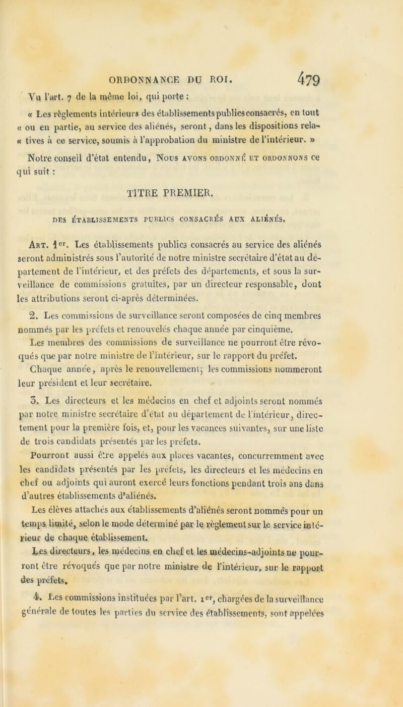 Vu l’art. 7 de la même loi, qui porte : « Les règlements intérieurs des établissements publics consacrés, en tout « ou en partie, au service des aliénés, seront, dans les dispositions rela- « tives à ce service, soumis à l’approbation du ministre de l’intérieur. » Notre conseil d’état entendu, Nous avons ordonné et ordonnons ce qui suit : TITRE PREMIER. DES ÉTABLISSEMENTS PUBLICS CONSACRES AUX ALIÉNÉS. Art. \er. Les établissements publics consacrés au service des aliénés seront administrés sous l’autorité de notre ministre secrétaire d’état au dé- partement de l'intérieur, et des préfets des départements, et sous la sur- veillance de commissions gratuites, par un directeur responsable, dont les attributions seront ci-après déterminées. 2. Les commissions de surveillance seront composées de cinq membres nommés par les préfets et renouvelés chaque année par cinquième. Les membres des commissions de surveillance ne pourront être révo- qués que par notre ministre de l’intérieur, sur le rapport du préfet. Chaque année, après le renouvellement; les commissions nommeront leur président et leur secrétaire. 3. Les directeurs et les médecins en chef et adjoints seront nommés par notre ministre secrétaire d’état au département de 1 intérieur, direc- tement pour la première fois, et, pour les vacances suivantes, sur une liste de trois candidats présentés par les préfets. Pourront aussi être appelés aux places vacantes, concurremment arec les candidats présentés par les préfets, les directeurs et les médecins en chef ou adjoints qui auront exercé leurs fondions pendant trois ans dans d’autres établissements d’aliénés. Les élèves attachés aux établissements d’aliénés seront nommés pour un temps limité, selon le mode déterminé par le règlement sur le service inté- rieur du chaque établissement. Les directeurs, les médecins en chef et les médecins-adjoints ne pour- ront être révoqués que par notre ministre de l’intérieur, sur le rapport des préfets. 4. Les commissions instituées par l’art, i™, chargées de la surveillance générale de toutes les parties du service des établissements, sont appelées