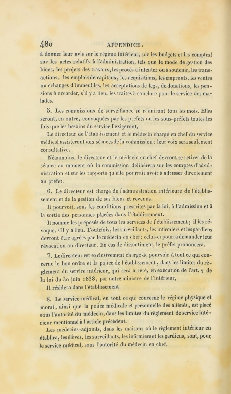 à donner leur avis sur le régime intérieur, sur les budgets et les comptes,* sur les actes relatifs à l’administration, tels que le mode de gestion des biens, les projets des travaux, les procès à intenter ou à soutenir, les trans- actions, les emploisde capitaux, les acquisitions, les emprunts, les ventes ou échanges d immeubles, les acceptations de legs, de donations, les pen- sions à accorder, s’il y a lieu, les traités à conclure pour le service des ma- lades. 5. Les commissions de surveillance se réuniront tous les mois. Elles seront, en outre, convoquées par les préfets ou les sous-préfets toutes les fois que les besoins du service l'exigeront. Le directeur de l’établissement et le médecin chargé en chef du service médical assisteront aux séances de la commission; leur voix sera seulement consultative. Néanmoins, le directeur et le médecin en chef devront se retirer de la séance au moment où la commission délibérera sur les comptes d’admi- nistration et sur les rapports qu’elle pourrait avoir à adresser directement au préfet. 6. Le directeur est chargé de l’administration intérieure de l’établis- sement et de la gestion de ses biens et revenus. Il pourvoit, sous les conditions prescrites par la loi, à l’admission et à la sortie des personnes placées dans rétablissement. Il nomme les préposés de tous les services de l’établissement; il les ré- voque, s’il y a lieu. Toutefois, les surveillants, les infirmiers et les gardiens devront être agréés par le médecin en chef; celui-ci pourra demander leur révocation au directeur. En cas de dissentiment, le préfet prononcera. 7. Ledirecteur est exclusivement charge de pourvoir à tout ce qui con- cerne le bon ordre et la police de l’établissement, dans les limites du rè- glement du service intérieur, qui sera arrêté, en exécution de l’art. 7 de la loi du 3o juin 1838, par notre ministre de l’intérieur, Il résidera dans l’établissement. 8. Le service médical, en tout ce qui concerne le régime physique et moral, ainsi que la police médicale et personnelle des aliénés, est placé sous l'autorité du médecin, dans les limites du règlement de service inté- rieur mentionné à l'article précédent. Les médecins-adjoints, dans les maisons où le règlement intérieur en établira, les élèves, les surveillants, les infirmiers et les gardiens, sont, pour le service médical, sous l’autorité du médecin en chef.