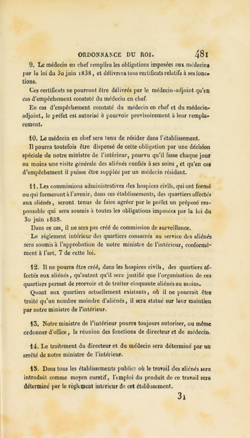 9. Le médecin en chef remplira les obligations imposées au* médecin* par la loi du 3o juin 1838 , et délivrera tous certificats relatifs à sesfonc» tions. Ces certificats ne pourront être délivrés par le médecin-adjoint qu'en cas d'empêchement constaté du médecin en chef. En cas d’empêchement constaté du médecin en chef et du médecin- adjoint, le préfet est autorisé à pourvoir provisoirement à leur rempla- cement. 10. Le médecin en chef sera tenu de résider dans l’établissement. Il pourra toutefois être dispensé de cette obligation par une décision spéciale de notre ministre de l’intérieur, pourvu qu'il fasse chaque jour ou moins une visite générale des aliénés confiés à ses soins , et qu'en cas d’empêchement il puisse être suppléé par un médecin résidant. 11. Les commissions administratives des hospices civils, qui ont formé ou qui formeront à l’avenir, dans ces établissements, des quartiers affectés aux aliénés, seront tenus de faire agréer par le préfet un préposé res- ponsable qui sera soumis à toutes les obligations imposées par la loi du 3o juin 1838. Dans ce cas, il ne sera pas créé de commission de surveillance. Le règlement intérieur des quartiers consacrés au service des aliénés sera soumis à l’approbation de notre ministre de l’intérieur, conformé- ment à l’art. 7 de cette loi. 12. Il ne pourra être créé, dans les hospices civils, des quartiers af- fectés aux aliénés, qu’autant qu’il sera justifié que l’organisation de ces quartiers permet de recevoir et de traiter cinquante aliénés au moins. Quant aux quartiers actuellement existants, où il ne pourrait être traité qu’un nombre moindre d’aliénés, il sera statué sur leur maintien par notre ministre de l'intérieur. 13. Notre ministre de l’intérieur pourra toujours autoriser, ou même ordonner d'office, la réunion des fonctions de directeur et de médecin, 14. Le traitement du directeur et du médecin sera déterminé par un arrêté de notre ministre de l’intérieur. 15. Dans tous les établissements publier, où le travail des aliénés sera introduit comme moyen curatif, l'emploi du produit de ce travail sera déterminé par le règlement intérieur de cet établissement. 3i