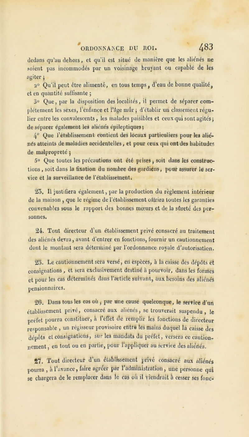 dedans qu’au dehors, et qu’il est situé de manière que les aliénés ne soient pas incommodés par un voisinage bruyant ou capable de les agiter j 2° Qu’il peut être alimenté, en tous temps, d’eau de bonne qualité, et en quantité suffisante ; 3° Que, par la disposition des localités, il permet de séparer com- plètement les sexes, l’enfance et l’ôge mûr ; d’établir un classement régu- lier entre les convalescents, les malades paisibles et ceux qui sont agites ; de séparer également les aliénés épileptiques; 4° Que l’établissement contient des locaux particuliers pour les alié- nés atteints de maladies accidentelles, et pour ceux qui ont des habitudes de malpropreté ; 5° Que toutes les précautions ont été prises, soit clans les construc- tions , soit dans la fixation du nombre des gardiens, pour assurer le ser- vice et la surveillance de l’établissement. 23. Il justifiera également, par la production du règlement intérieur de la maison , que le régime de l'établissement oitrira toutes les garanties convenables sous le rapport des bonnes moeurs et de la sûreté des per- sonnes. 24. Tout directeur d’un établissement privé consacré au traitement des aliénés devra, avant d’entrer en fonctions, fournir un cautionnement dont le montant sera déterminé par l’ordonnance royale d’autorisation. 23. Le cautionnement sera versé, en espèces, à la caisse des dépôts et consignations, et sera exclusivement destiné à pourvoir, dans les formes et pour les cas déterminés dans l’article suivant, aux besoins des aliénés pensionnaires. 26. Dans tous les cas où , par une cause quelconque, le service d’un établissement privé, consacré aux aliénés, se trouverait suspendu, le préfet pourra constituer, à l’effet de remplir les fonctions de directeur responsable , un régisseur provisoire entre les mains duquel la caisse des dépôts et consignations, sur les mandats du préfet, versera ce caution- nement , en tout ou en partie, pour l’appliquer au service des aliénés. 27. Tout directeur d’un établissement privé consacré aux aliénés pourra , à l’avance, faire agrcer par 1 administration, une personne qui se chargera de le remplacer dans le cas où il viendrait à cesser ses fonc-