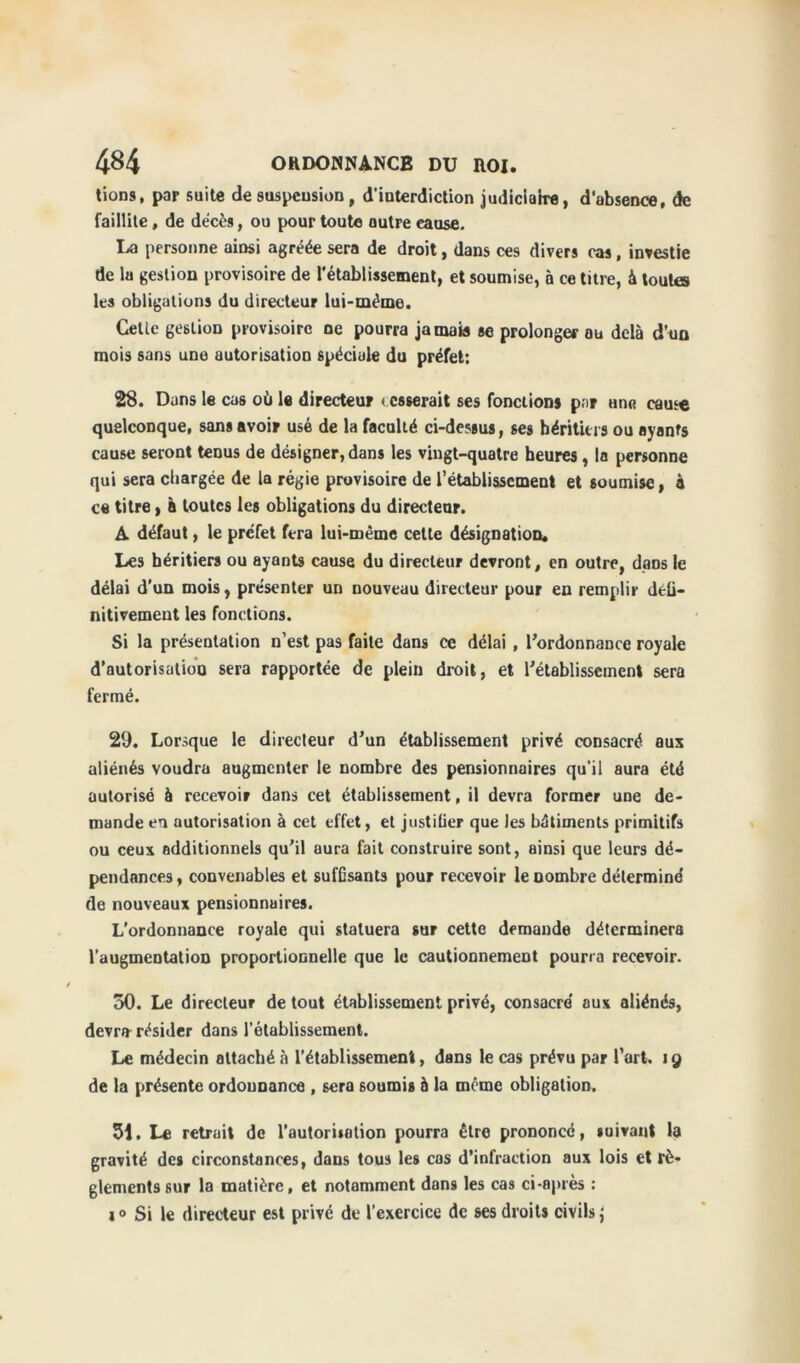 tions, par suite de suspension, d'interdiction judiciaire, d'absence, de faillite, de décès, ou pour toute outre eause. La personne ainsi agréée sera de droit, dans ces divers cas, investie de la gestion provisoire de l'établissement, et soumise, à ce titre, à toutes les obligations du directeur lui-méme. Gelic gestion provisoire ne pourra jamais se prolonger ou delà d’on mois sans une autorisation spéciale du préfet; 28. Dans le cas où le directeur i esserait ses fonctions par une came quelconque, sans avoir usé de la faculté ci-dessus, ses héritiers ou ayants cause seront tenus de désigner, dans les vingt-quatre heures, la personne qui sera chargée de la régie provisoire de l’établissement et soumise, à ce titre, à toutes les obligations du directeur. A défaut, le préfet fera lui-méme cette désignation. Les héritiers ou ayants cause du directeur devront, en outre, dans le délai d’un mois, présenter un nouveau directeur pour en remplir défi- nitivement les fonctions. Si la présentation n’est pas faite dans ce délai , l’ordonnance royale d’autorisation sera rapportée de plein droit, et rétablissement sera fermé. 29. Lorsque le directeur d’un établissement privé consacré aux aliénés voudra augmenter le nombre des pensionnaires qu’il aura été autorisé à recevoir dans cet établissement, il devra former une de- mande en autorisation à cet effet, et justiüer que les bâtiments primitifs ou ceux additionnels qu'il aura fait construire sont, ainsi que leurs dé- pendances, convenables et suffisants pour recevoir le nombre détermine' de nouveaux pensionnaires. L’ordonnance royale qui statuera sur cette demande déterminera l’augmentation proportionnelle que le cautionnement pourra recevoir. 50. Le directeur de tout établissement privé, consacre' aux aliénés, devra résider dans l’établissement. Le médecin attaché à l’établissement, dans le cas prévu par l’art. 19 de la présente ordonnance , sera soumis à la meme obligation. 51. Le retrait de l'autorisation pourra être prononce, suivant la gravité des circonstances, dans tous les cas d’infraction aux lois et rè- glements sur la matière, et notamment dans les cas ci-après : s0 Si le directeur est privé de l’exercice de ses droits civils {