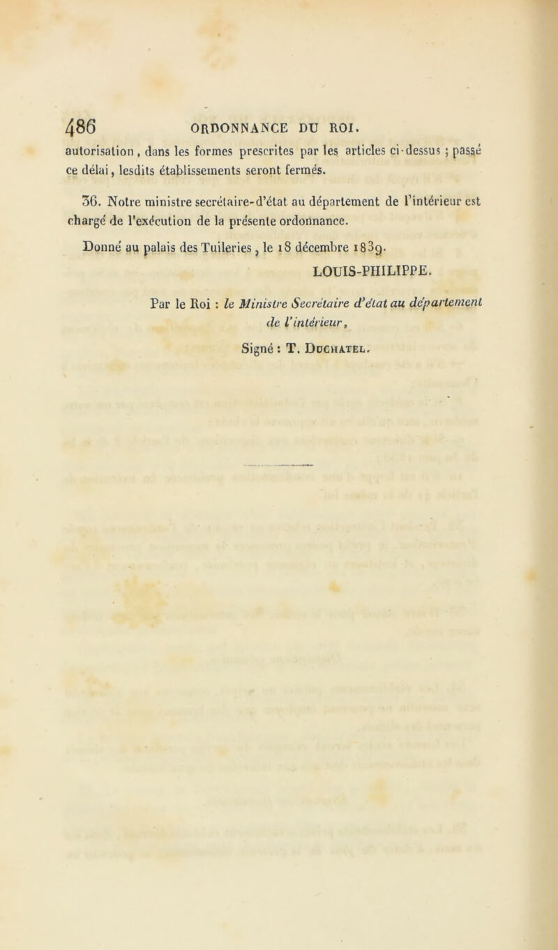 autorisation , dans les formes prescrites par les articles ci-dessus ; passé ce délai, lesdits établissements seront fermés. 3G. Notre ministre secrétaire-d’état au département de f intérieur est charge' de l’exécution de la pre'sente ordonnance. Donné au palais des Tuileries, le 18 décembre i83g. LOUIS-PHILIPPE. Par le Roi : le Ministre Secrétaire d'état au département de l’intérieur, Signé : T. Ddchatel.