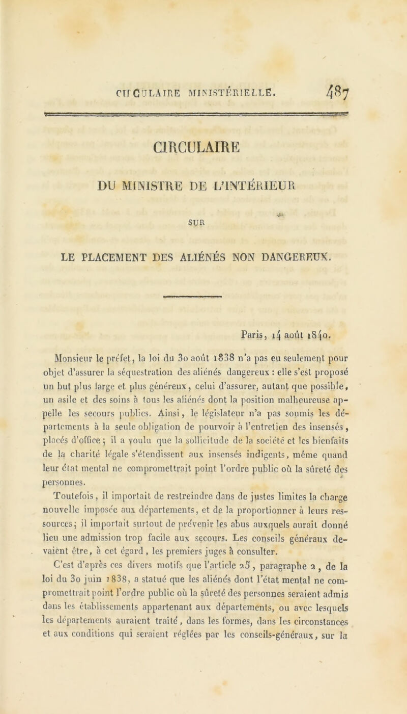 CIRCULAIRE DU MINISTRE DE L’INTÉRIEUR SUR LE PLACEMENT DES ALIÉNÉS NON DANGEREUX. Paris, \\ août îSjo. Monsieur le préfet, la loi du 3o août 1808 n’a pas eu seulement pour objet d’assurer la séquestration des aliénés dangereux : elle s’est proposé un but plus large et plus généreux, celui d’assurer, autant que possible, un asile et des soins à tous les aliénés dont la position malheureuse ap- pelle les secours publics. Ainsi, le législateur n’a pas soumis les dé- partements à la seule obligation de pourvoir à l’entretien des insensés, placés d’ofüee ; il a voulu que la sollicitude de la société et les bienfails de la charité légale s’étendissent aux insensés indigents, même quand leur état mental ne compromettrait point l’ordre public où la sûreté des personnes. Toutefois, il importait de restreindre dans de justes limites la charge nouvelle imposée aux départements, et de la proportionner à leurs res- sources ; il importait surtout de pre'venir les abus auxquels aurait donné lieu une admission trop facile aux secours. Les conseils généraux de- vaient être, à cet égard , les premiers juges à consulter. C’est d’apres ces divers motifs que l’article ?.5, paragraphe 2 , de la loi du 3o juin 1838, a statué que les aliénc's dont l’état mental ne com- promettrait point l’ordre public où la sûreté des personnes seraient admis dans les établissements appartenant aux départements, ou avec lesquels les départements auraient traité, dans les formes, dans les circonstances et aux conditions qui seraient réglées par les conseils-généraux, sur la