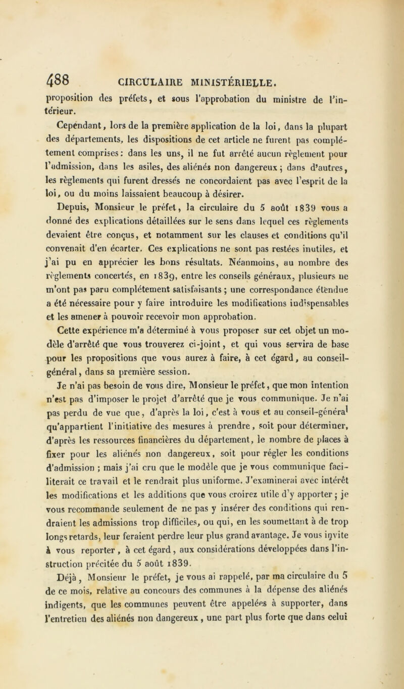 proposition des préfets, et sous l'approbation du ministre de l’in- tc'rieur. Cependant, lors de la première application de la loi, dans la plupart des départements, les dispositions de cet article ne furent pas complè- tement comprises : dans les uns, il ne fut arreté aucun règlement pour l’admission, dans les asiles, des aliénés non dangereux; dans d’autres, les règlements qui furent dresses ne concordaient pas avec l’esprit de la loi, ou du moins laissaient beaucoup à désirer. Depuis, Monsieur le préfet, la circulaire du 5 août x839 vous a donné des explications détaillées sur le sens dans lequel ces règlements devaient être conçus, et notamment sur les clauses et conditions qu’il convenait d’en écarter. Ces explications ne sont pas restées inutiles, et j’ai pu en apprécier les bons résultats. Ne'anmoins, uu nombre des règlements concertés, en 1839, entre les conseils généraux, plusieurs 11e m’ont pas paru complètement satisfaisants ; une correspondance étendue a été nécessaire pour y faire introduire les modifications iud’spensables et les amener à pouvoir recevoir mon approbation. Cette expérience m’a déterminé à vous proposer sur cet objet un mo- dèle d’arrêté que vous trouverez ci-joint, et qui vous servira de base pour les propositions que vous aurez à faire, à cet e'gard, au conseil- général, dans sa première session. Je n’ai pas besoin de vous dire, Monsieur le préfet, que mon intention n’est pas d’imposer le projet d’arrêté que je vous communique. Je n’ai pas perdu de vue que, d’après la loi, c’est à vous et au conseil-généra' qu’appartient l’initiative des mesures à prendre, soit pour déterminer, d’après les ressources financières du département, le nombre de places à fixer pour les aliénés non dangereux, soit pour régler les conditions d’admission ; mais j’ai cru que le modèle que je vous communique faci- literait ce travail et le rendrait plus uniforme. J’examinerai avec intérêt les modifications et les additions que vous croirez utile d’y apporter ; je vous recommande seulement de ne pas y insérer des conditions qui ren- draient les admissions trop difficiles, ou qui, en les soumettant à de trop longs retards, leur feraient perdre leur plus grand avantage. Je vous igvite à vous reporter , à cet égard, aux considérations développées dans l’in- struction précitée du 5 août i839. Déjà , Monsieur le préfet, je vous ai rappelé, par ma circulaire du 5 de ce mois, relative au concours des communes à la dépense des aliénés indigents, que les communes peuvent être appelées à supporter, dans l’entretieu des aliénés non dangereux , une part plus forte que dans celui