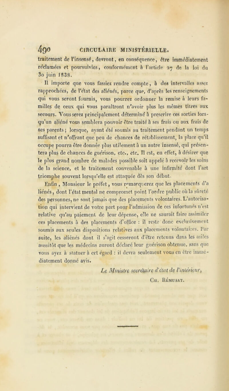 traitement de l’insensé, devront, en conséquence, être immédiatement re'claraées et poursuivies, conformément à l’article 27 de la loi du 3o juin 1838. Il importe que vous fassiez rendre compte, à des intervalles assez rapprochées, de l'état des aliénés, parce que, d’après les renseignements qui vous seront fournis, vous pourrez ordonner la remise à leurs fa- milles de ceux qui vous paraîtront n’avoir plus les mêmes titres aux secours. Vous serez principalement déterminé à prescrire ces sorties lors- qu’un aliéné vous semblera pouvoir être traité à ses frais ou aux frais de ses parents ; lorsque, ayant été soumis au traitement pendant un temps suffisant et n’offrant que peu de chances de rétablissement, la place qu’il occupe pourra être donnée, plus utilement à un autre insensé, qui présen- tera plus de chances de guérison, etc., etc. Il est, en effet, à désirer que le plus grand nombre de malades possible soit appelé à recevoir les soins de la science, et le traitement convenable à une infirmité dont l’art triomphe souvent lorsqu’elle est attaquée dès son début. Enfin , Monsieur le préfet, vous remarquerez que les placements d’a liénés, dont l’état mental ne compromet point l’ordre public où la sûreté des personnes, ne sont jamais que des placements volontaires. L’autorisa- tion qui intervient de votre part pour l’admission de ces infortunés n’est relative qu’au paiement de leur dépense, elle ne saurait faire assimiler ces placements à des placements d’office : il reste donc exclusivement soumis aux seules dispositions relatives aux placements volontaires. Par suite, les aliénés dont il s’agit cesseront d’être retenus dans les asiles aussitôt que les médecins auront déclaré leur guérison obtenue, sans que vous ayez à statuer à cet égard : il devra seulement vous en être immé- diatement donné avis. Le Ministre secrétaire d'état de l'intérieur, Cu. Rémdsat.