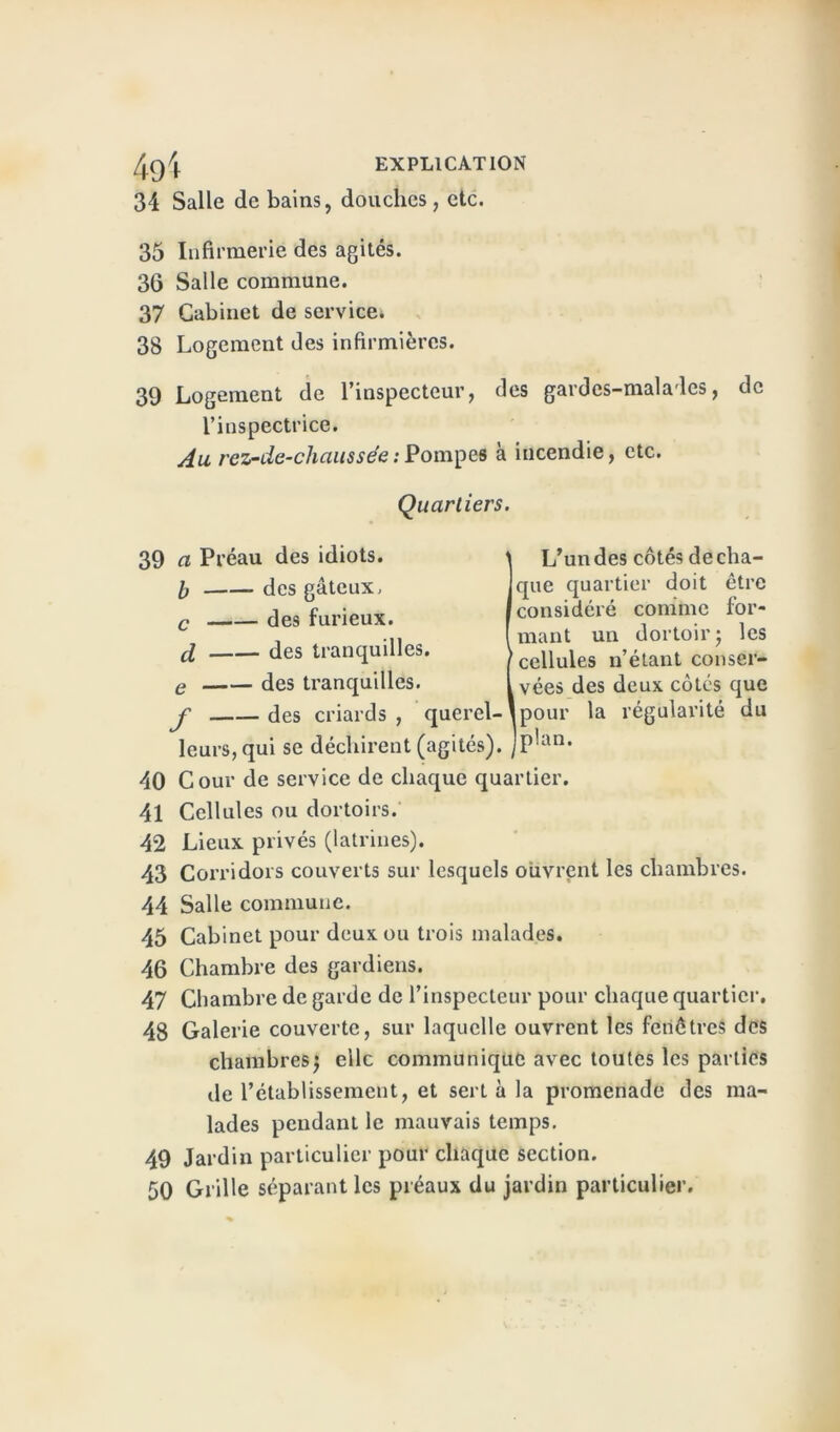 49 4 EXPLICATION 34 Salle de bains, douches, etc. 35 Infirmerie des agités. 36 Salle commune. 37 Cabinet de service. 38 Logement des infirmières. 39 Logement de l’inspecteur, des gardes-malades, de l’inspectrice. Au rez-de-chaussée : Pompes à incendie, etc. Quartiers. 39 a Préau des idiots. I des gâteux. c des furieux. d des tranquilles. e des tranquilles. J' des criards , querel- leurs, qui se déchirent (agités). L’un des côtés de cha- que quartier doit être considéré comme for- mant un dortoir j les cellules n’étant conser- vées des deux côtés que [pour la régularité du (plan. 40 Cour de service de chaque quartier. 41 Cellules ou dortoirs. 42 Lieux privés (latrines). 43 Corridors couverts sur lesquels ouvrent les chambres. 44 Salle commune. 45 Cabinet pour deux ou trois malades. 46 Chambre des gardiens. 47 Chambre de garde de l’inspecteur pour chaque quartier. 48 Galerie couverte, sur laquelle ouvrent les fenêtres des chambres; elle communique avec toutes les parties de l’établissement, et sert à la promenade des ma- lades pendant le mauvais temps. 49 Jardin particulier pour chaque section. 50 Grille séparant les préaux du jardin particulier.