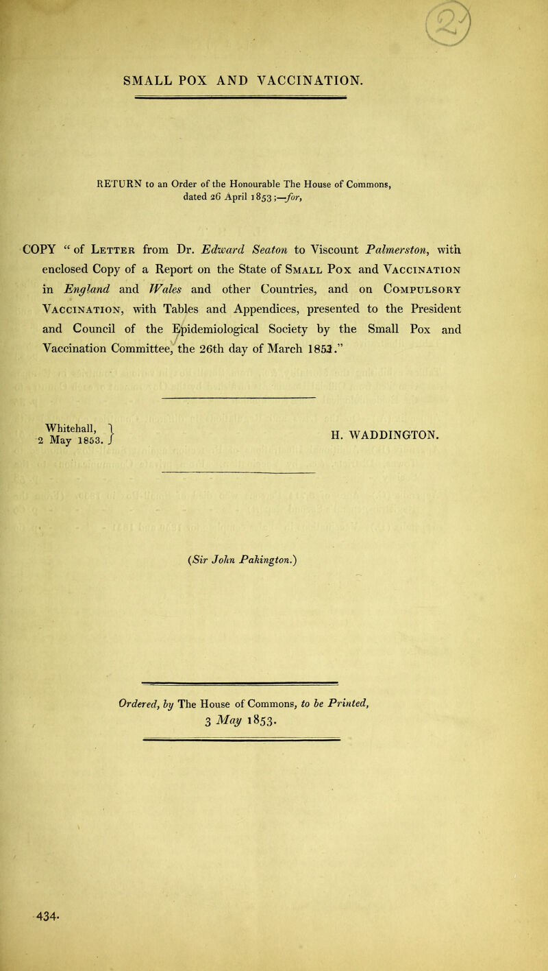 SMALL POX AND VACCINATION. RETURN to an Order of the Honourable The House of Commons, dated 26 April j 853 ;—for, COPY “ of Letter from Dr. Edward Seaton to Viscount Palmerston, with enclosed Copy of a Report on the State of Small Pox and Vaccination in England and Wales and other Countries, and on Compulsory Vaccination, with Tables and Appendices, presented to the President and Council of the Epidemiological Society by the Small Pox and Vaccination Committee, the 26th day of March 1853.” Whitehall, \ 2 May 1853. J H. WADDINGTON. (Sir John Pakington.) Ordered, by The House of Commons, to be Printed, 3 May 1853. \ 434-