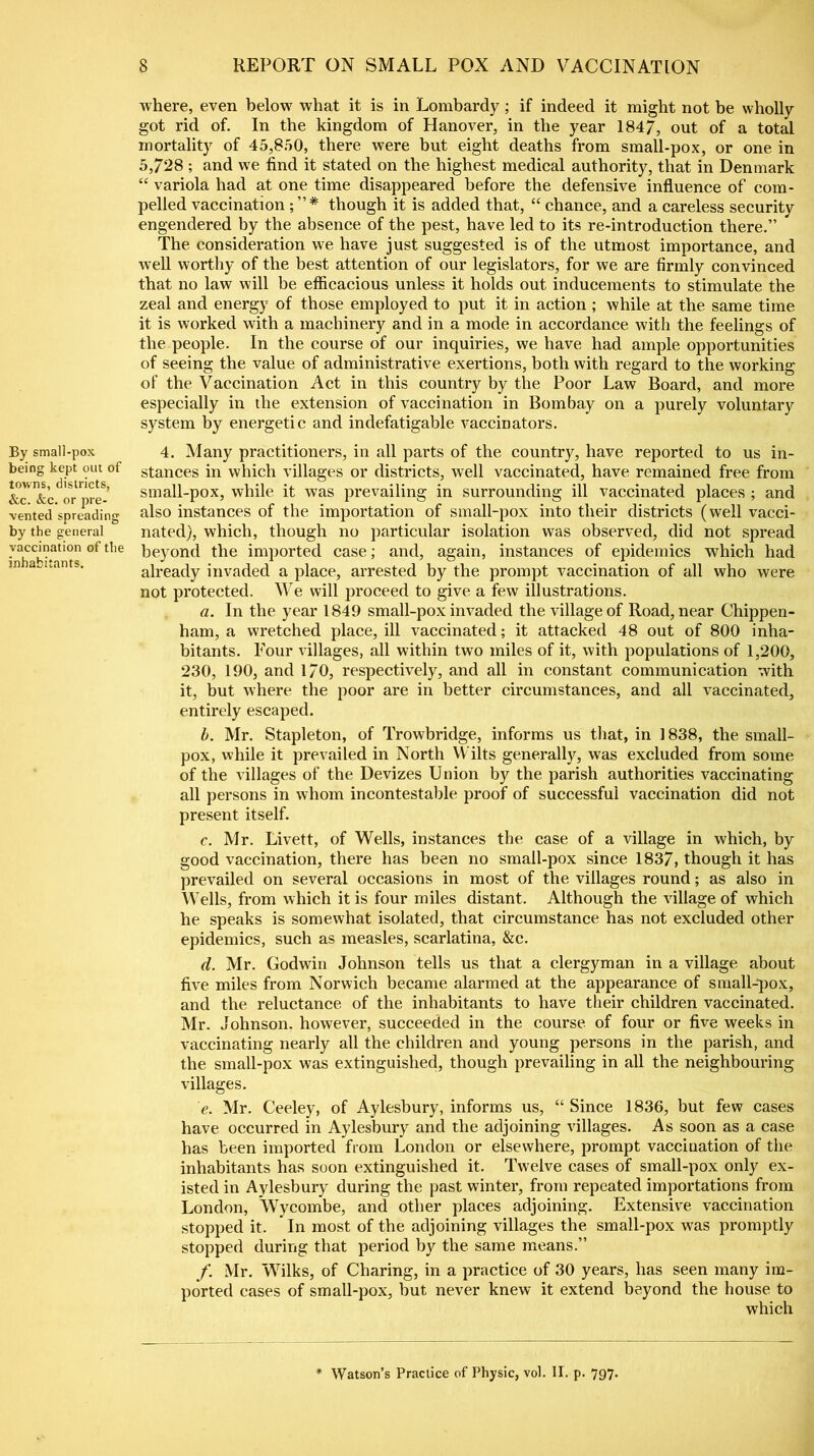 where, even below what it is in Lombardy; if indeed it might not be wholly got rid of. In the kingdom of Hanover, in the year 1847, out of a total mortality of 45,850, there were but eight deaths from small-pox, or one in 5,728 ; and we find it stated on the highest medical authority, that in Denmark “ variola had at one time disappeared before the defensive influence of com- pelled vaccination ; ”* though it is added that, “ chance, and a careless security engendered by the absence of the pest, have led to its re-introduction there.” The consideration we have just suggested is of the utmost importance, and well worthy of the best attention of our legislators, for we are firmly convinced that no law will be efficacious unless it holds out inducements to stimulate the zeal and energy of those employed to put it in action ; while at the same time it is worked with a machinery and in a mode in accordance with the feelings of the people. In the course of our inquiries, we have had ample opportunities of seeing the value of administrative exertions, both with regard to the working of the Vaccination Act in this country by the Poor Law Board, and more especially in the extension of vaccination in Bombay on a purely voluntary system by energetic and indefatigable vaccinators. By small-pox being kept out of towns, districts, &c. &c. or pre- vented spreading by the general vaccination of the inhabitants. 4. Many practitioners, in all parts of the country, have reported to us in- stances in which villages or districts, well vaccinated, have remained free from small-pox, while it was prevailing in surrounding ill vaccinated places ; and also instances of the importation of small-pox into their districts (well vacci- nated), which, though no particular isolation was observed, did not spread beyond the imported case; and, again, instances of epidemics which had already invaded a place, arrested by the prompt vaccination of all who were not protected. We will proceed to give a few illustrations. a. In the year 1849 small-pox invaded the village of Road, near Chippen- ham, a wretched place, ill vaccinated; it attacked 48 out of 800 inha- bitants. Tour villages, all within two miles of it, with populations of 1,200, 230, 190, and 170, respectively, and all in constant communication with it, but where the poor are in better circumstances, and all vaccinated, entirely escaped. b. Mr. Stapleton, of Trowbridge, informs us that, in 1838, the small- pox, while it prevailed in North Wilts generally, was excluded from some of the villages of the Devizes Union by the parish authorities vaccinating all persons in whom incontestable proof of successful vaccination did not present itself. c. Mr. Livett, of Wells, instances the case of a village in which, by good vaccination, there has been no small-pox since 1837, though it has prevailed on several occasions in most of the villages round; as also in Wells, from which it is four miles distant. Although the village of which he speaks is somewhat isolated, that circumstance has not excluded other epidemics, such as measles, scarlatina, &c. d. Mr. Godwin Johnson tells us that a clergyman in a village about five miles from Norwich became alarmed at the appearance of small-pox, and the reluctance of the inhabitants to have their children vaccinated. Mr. Johnson, however, succeeded in the course of four or five weeks in vaccinating nearly all the children and young persons in the parish, and the small-pox was extinguished, though prevailing in all the neighbouring villages. e. Mr. Ceeley, of Aylesbury, informs us, “ Since 1836, but few cases have occurred in Aylesbury and the adjoining villages. As soon as a case has been imported from London or elsewhere, prompt vaccination of the inhabitants has soon extinguished it. IVelve cases of small-pox only ex- isted in Aylesbury during the past winter, from repeated importations from London, Wycombe, and other places adjoining. Extensive vaccination stopped it. In most of the adjoining villages the small-pox was promptly stopped during that period by the same means.” f. Mr. Wilks, of Charing, in a practice of 30 years, has seen many im- ported cases of small-pox, but never knew it extend beyond the house to which * Watson’s Practice of Physic, vol. II. p. 797.