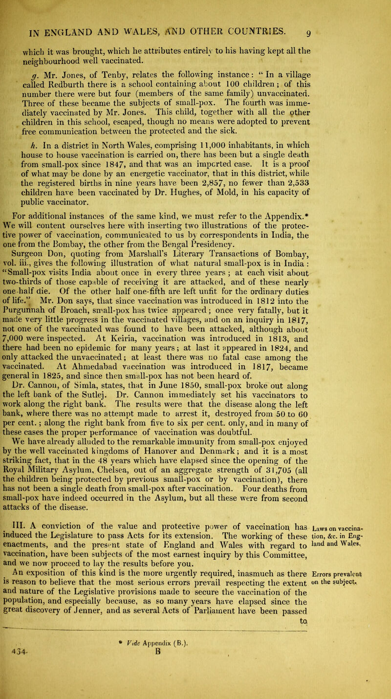 which it was brought, which he attributes entirely to his having kept all the neighbourhood well vaccinated. g. Mr. Jones, of Tenby, relates the following instance: “ In a village called Redburth there is a school containing about 100 children; of this number there were but four (members of the same family) unvaccinated. Three of these became the subjects of small-pox. The fourth was imme- diately vaccinated by Mr. Jones. This child, together with all the other children in this school, escaped, though no means were adopted to prevent free communication between the protected and the sick. h. In a district in North Wales, comprising 11,000 inhabitants, in which house to house vaccination is carried on, there has been but a single death from small-pox since 1847, and that was an imported case. It is a proof of what may be done by an energetic vaccinator, that in this district, while the registered births in nine years have been 2,857, no fewer than 2,533 children have been vaccinated by Dr. Hughes, of Mold, in his capacity of public vaccinator. For additional instances of the same kind, we must refer to the Appendix.* We will content ourselves here with inserting two illustrations of the protec- tive power of vaccination, communicated to us by correspondents in India, the one from the Bombay, the other from the Bengal Presidency. Surgeon Don, quoting from Marshall’s Literary Transactions of Bombay, vol. iii., gives the following illustration of what natural small-pox is in India : “ Small-pox visits India about once in every three years ; at each visit about two-thirds of those capable of receiving it are attacked, and of these nearly one-half die. Of the other half one-fifth are left unfit for the ordinary duties of life.” Mr. Don says, that since vaccination was introduced in 1812 into the Purgunnah of Broach, small-pox has twice appeared; once very fatally, but it made very little progress in the vaccinated villages, and on an inquiry in 1817, not one of the vaccinated was found to have been attacked, although about 7,000 were inspected. At Keiria, vaccination was introduced in 1813, and there had been no epidemic for many years; at last it appeared in 1824, and only attacked the unvaccinated; at least there was no fatal case among the vaccinated. At Ahmedabad vaccination was introduced in 1817, became general in 1825, and since then small-pox has not been heard of. Dr. Cannon, of Simla, states, that in June 1850, small-pox broke out along the left bank of the Sutlej. Dr. Cannon immediately set his vaccinators to work along the right bank. The results were that the disease along the left bank, where there was no attempt made to arrest it, destroyed from 50 to GO per cent.; along the right bank from five to six per cent, only, and in many of these cases the proper performance of vaccination was doubtful. We have already alluded to the remarkable immunity from small-pox enjoyed by the well vaccinated kingdoms of Hanover and Denmark; and it is a most striking fact, that in the 48 years which have elapsed since the opening of the Royal Military Asylum, Chelsea, out of an aggregate strength of 31,705 (all the children being protected by previous small-pox or by vaccination), there has not been a single death from small-pox after vaccination. Four deaths from small-pox have indeed occurred in the Asylum, but all these were from second attacks of the disease. III. A conviction of the value and protective power of vaccination, has Laws on vaccina- induced the Legislature to pass Acts for its extension. The working of these tion, &c. in Eng- enactments, and the present state of England and Wales with regard to land and Wales, vaccination, have been subjects of the most earnest inquiry by this Committee, and we now proceed to lay the results before you. An exposition of this kind is the more urgently required, inasmuch as there Errors prevalent; is reason to believe that the most serious errors prevail respecting the extent on the subject;., and nature of the Legislative provisions made to secure the vaccination of the population, and especially because, as so many years have elapsed since the great discovery of Jenner, and as several Acts of Parliament have been passed to 434- Vide Appendix (B.). B