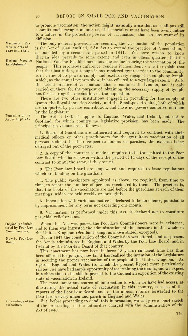 Vaccination Ex- tension Acts of 1840 and 1841. National Vaccine Establishment. Provisions of the Act of 1840-41. Originally adminis- tered by Poor Law Commissioners, Now by Poor Law Board. Proceedings of the authorities. 10 REPORT ON SMALL POX AND VACCINATION to promote vaccination, the notion might naturally arise that as small-pox still commits such ravages among us, this mortality must have been owing rather to a failure in the protective powers of vaccination, than to any want of its diffusion. The only general provision for securing the vaccination of the population is the Act of 1840, entitled, ‘c An Act to extend the practice of Vaccination,” as amended by a second Act passed in 1841. We have reason to know that an idea prevails to some extent, and even in official quarters, that the National Vaccine Establishment, has powers for insuring the vaccination of the people. This erroneous inference renders it incumbent on us to explain that that that institution, although it has rendered great service to the community, is in virtue of its powers simply and exclusively engaged in supplying lymph, which, as the annual reports show, it has effected to a very large extent. As to the actual practice of vaccination, this is confined to London, and is only carried on there for the purpose of obtaining the necessary supply of lymph, not for securing the vaccination of the population. There are two other institutions engaged in providing for the supply of lymph, the Royal Jennerian Society, and the Small-pox Hospital, both of which are supported by private contribution, and have no powers conferred on them by the Legislature. The Act of 1840-41 applies to England, Wales, and Ireland, but not to Scotland, for which country no legislative provision has been made. The principal provisions are as follows : 1. Boards of Guardians are authorised and required to contract with their medical officers or other practitioners for the gratuitous vaccination of all persons resident in their respective unions or parishes, the expense being defrayed out of the poor-rates. 2. A copy of the contract so made is required to be transmitted to the Poor Law Board, who have power within the period of 14 days of the receipt of the contract to annul the same, if they see fit. 3. The Poor Law Board are empowered and required to issue regulations which are binding on the guardians. 4. The public vaccinators appointed as above, are required, from time to time, to report the number of persons vaccinated by them. The practice is, that the books of the vaccinators are laid before the guardians at each of their meetings, which are held weekly or fortnightly. 5. Inoculation with variolous matter is declared to be an offence, punishable by imprisonment for any term not exceeding one month. 6. Vaccination, as performed under this Act, is declared not to constitute parochial relief or alms. When this Act was passed the Poor Law Commissioners were in existence, and to them was intrusted the administration of the measure in the whole of the United Kingdom (Scotland being, as above stated, excepted). But in 1847 the constitution of the Commission was altered, and at present the Act is administered in England and Wales by the Poor Law Board, and in Ireland by the Poor-law Board of that country. This enactment has now been in force 13 years; sufficient time has thus been afforded for judging how far it has realised the intention of the Legislature in securing the proper vaccination of the people of the United Kingdom. As regards England and Wales (to which the present Report more particularly relates), we have had ample opportunity of ascertaining the results, and we expect in a short time to be able to present to the Council an exposition of the existing state of vaccination in Ireland. The most important source of information to which we have had access, as illustrating the actual state of vaccination in this country, consists of the reports of the Poor Law Board, and of the annual returns forwarded to the Board from every union and parish in England and Wales. But, before proceeding to detail this information, we will give a short sketch of the proceedings of the authorities charged with the administration of the Act of 1840. The