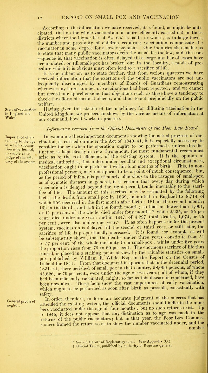 State of vaccination in England and Wales. Importance of at- tending to the age at which vaccina- tion is performed, to enable us to judge of the effi- cacy of the system. General proofs of neglect. According to tlie information we have received, it is found, as might be anti- cipated, that on the whole vaccination is more efficiently carried out in those districts where the higher fee of 2 s. 6 d. is paid ; or where, as in large towns, the number and proximity of children requiring vaccination compensate the vaccinator in some degree for a lower payment. Our inquiries also enable us to state that many public vaccinators deem the usual fee too low, and the con- sequence is, that vaccination is often delayed till a large number of cases have accumulated, or till small-pox has broken out in the locality, a mode of pro- cedure which it is obvious must often lead to a sacrifice of life. It is incumbent on us to state further, that from various quarters we have received information that the exertions of the public vaccinators are not un- frequently discouraged by members of Boards of Guardians remonstrating whenever any large number of vaccinations had been reported ; and we cannot but record our apprehensions that objections such as these have a tendency to check the efforts of medical officers, and thus to act prejudicially on the public welfare. Having given this sketch of the machinery for diffusing vaccination in the United Kingdom, we proceed to show, by the various means of information at our command, how it works in practice. Information received from the Official Documents of the Poor Law Board. In examining these important documents showing the actual progress of vac- cination, as carried on under the Act of 1840-41, it is especially necessary to consider the age when the operation ought to be performed ; unless this dis- tinction is kept clearly in view throughout, the most fundamental errors must arise as to the real efficiency of the existing system. It is the opinion of medical authorities, that unless under peculiar and exceptional circumstances, vaccination ought to be performed within four months of birth. I his, to non- professional persons, may not appear to be a point of much consequence; but, as the period of infancy is particularly obnoxious to the ravages of small-pox, as of zymotic diseases in general, it ‘is certain that every day during which vaccination is delayed beyond the right period, tends inevitably to the sacri- fice of life. The amount of this sacrifice may be estimated by the following- facts: the deaths from small pox in 1839, amounted in England to 8,714, of which 202 occurred in the first month after birth ; 181 in the second month ; 162 in the third ; and 456 in the fourth month ; so that no fewer than 1,001, or 11 per cent, of the whole, died under four months,* while 2,235, or 25 per cent., died under one year; and in 1847, of 4,227 total deaths, 1,074, or 25 per cent., were also under one year.j' If, as often happens under the present system, vaccination is delayed till the second or third year, or still later, the sacrifice of life is proportionally increased. It is found, lor example, as will be subsequently shown, that the deaths under three years, constitute from 51 to 57 per cent, of the whole mortality from small-pox ; whilst under five years the proportion rises from Jb to 80 per cent. I he enormous sacrifice of life thus caused, is placed in a striking point of view by the valuable statistics on small- pox published by M illiam R. Wilde, Esq., in the Report on the Census of Ireland for 1841. From that document it appears that in the decennial period, 1831-41, there perished of small-pox in that country, 58,006 persons, of whom 45,826, or 79 per cent., were under the age of five years ; all of whom, if they had been efficiently vaccinated, might, so far as this disease is concerned, have been now alive. These facts show the vast importance of early vaccination, which ought to be performed as soon after birth as possible, consistently with safety. In order, therefore, to form an accurate judgment of the success that has attended the existing system, the official documents should indicate the num- bers vaccinated under the age of four months ; but no such returns exist. Up to 1845, it does not appear that any distinction as to age was made in the returns of the public vaccinators; but in that year, the Poor Law Commis- sioners framed the return so as to show the number vaccinated under, and the number * Second Report of Registrar-general. Vide Appendix (C.). f Official Tables, published by authority of Registrar-geueral.