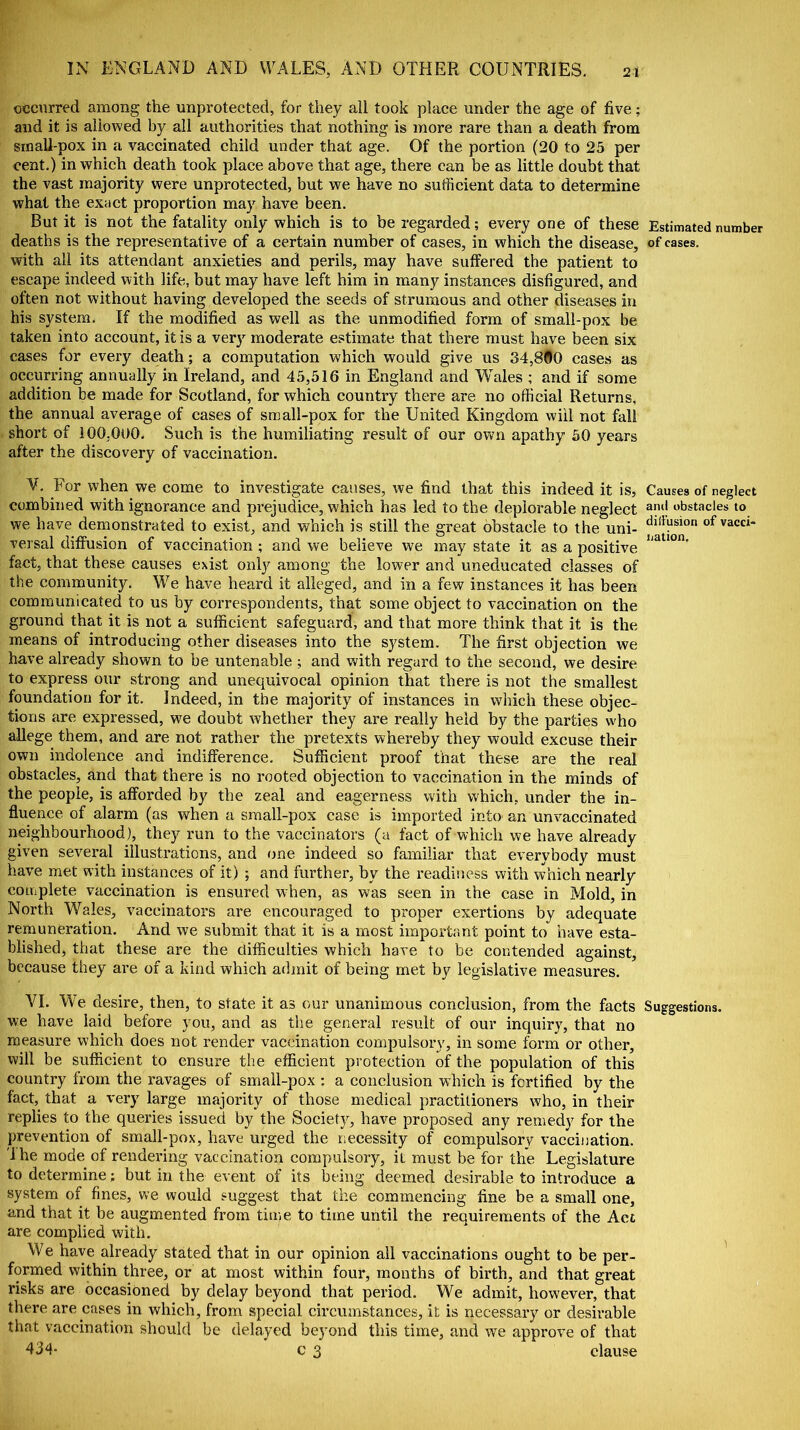 occurred among the unprotected, for they all took place under the age of five; and it is allowed by all authorities that nothing is more rare than a death from small-pox in a vaccinated child under that age. Of the portion (20 to 25 per cent.) in which death took place above that age, there can be as little doubt that the vast majority were unprotected, but we have no sufficient data to determine what the exact proportion may have been. But it is not the fatality only which is to be regarded; every one of these deaths is the representative of a certain number of cases, in which the disease, with all its attendant anxieties and perils, may have suffered the patient to escape indeed with life, but may have left him in many instances disfigured, and often not without having developed the seeds of strumous and other diseases in his system. If the modified as well as the unmodified form of small-pox be taken into account, it is a very moderate estimate that there must have been six cases for every death; a computation which would give us 34,800 cases as occurring annually in Ireland, and 45,516 in England and Wales ; and if some addition be made for Scotland, for which country there are no official Returns, the annual average of cases of small-pox for the United Kingdom will not fall short of 100,000. Such is the humiliating result of our own apathy 50 years after the discovery of vaccination. V. For when we come to investigate causes, we find that this indeed it is, combined with ignorance and prejudice, which has led to the deplorable neglect we have demonstrated to exist, and which is still the great obstacle to the uni- versal diffusion of vaccination ; and we believe we may state it as a positive fact, that these causes exist only among the lower and uneducated classes of the community. We have heard it alleged, and in a few instances it has been communicated to us by correspondents, that some object to vaccination on the ground that it is not a sufficient safeguard, and that more think that it is the means of introducing other diseases into the system. The first objection we have already shown to be untenable ; and with regard to the second, we desire to express our strong and unequivocal opinion that there is not the smallest foundation for it. Indeed, in the majority of instances in which these objec- tions are expressed, wre doubt whether they are really held by the parties who allege them, and are not rather the pretexts whereby they would excuse their own indolence and indifference. Sufficient proof that these are the real obstacles, and that there is no rooted objection to vaccination in the minds of the people, is afforded by the zeal and eagerness with which, under the in- fluence of alarm (as when a small-pox case is imported into an unvaccinated neighbourhood), they run to the vaccinators (a fact of which we have already given several illustrations, and one indeed so familiar that everybody must have met with instances of it) ; and further, bv the readiness with which nearly complete vaccination is ensured when, as was seen in the case in Mold, in North Wales, vaccinators are encouraged to proper exertions by adequate remuneration. And we submit that it is a most important point to have esta- blished, that these are the difficulties which have to be contended against, because they are of a kind which admit of being met by legislative measures. VI. We desire, then, to state it as our unanimous conclusion, from the facts we have laid before you, and as the general result of our inquiry, that no measure which does not render vaccination compulsory, in some form or other, will be sufficient to ensure the efficient protection of the population of this country from the ravages of small-pox : a conclusion which is fortified by the fact, that a very large majority of those medical practitioners who, in their replies to the queries issued by the Society, have proposed any remedy for the prevention of small-pox, have urged the necessity of compulsory vaccination. 'Ihe mode of rendering vaccination compulsory, it must be for the Legislature to determine; but in the event of its being deemed desirable to introduce a system of fines, we would suggest that the commencing fine be a small one, and that it be augmented from time to time until the requirements of the Act are complied with. W e have already stated that in our opinion all vaccinations ought to be per- formed within three, or at most within four, months of birth, and that great risks are occasioned by delay beyond that period. We admit, however, that there are cases in which, from special circumstances, it is necessary or desirable that vaccination should be delayed beyond this time, and we approve of that 434- c 3 clause Estimated number of cases. Causes of neglect and obstacles to diffusion of vacci- nation. Suggestions.