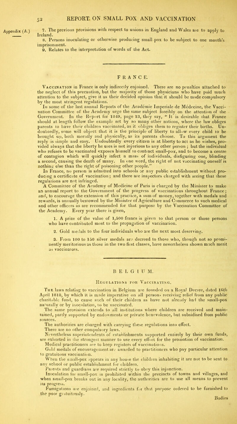 Appendix (A.) 7. The previous provisions with respect to unions in England and Wales aie to apoly to Ireland. 8. Persons inoculating or otherwise producing small pox to be subject to one month’s imprisonment. 9. Relates to the interpretation of words of the Act. FRANCE. Vaccination in France is only indirectly enjoined. There are no penalties attached to the neglect of this precaution, but the majority of those physicians who have paid much attention to the subject, give it as their decided opinion that it should be made compulsory by the most stringent regulations. In some of the last annual Reports of the Academie Imperial?, de Medecine, the Vacci- nation Committee of the Academy urge the same subject forcibly on the attention of the Government. In the Report for 1849, page 13, they say, “ It is desirable that France should at length follow the example set by so many other nations, where the law obliges parents to have their children vaccinated, as it obliges them to register their births. Un- doubtedly, some will object that it is the principle of liberty to allow every child to be brought up, both morally and physically, as its parents choose. To this argument the reply is simple and easy. Undoubtedly every citizen is at liberty to act as he wishes, pro- vided always that the liberty he uses is not injurious to any other person ; but the individual who refuses to be vaccinated exposes himself to contract small-pox, and to become a centre of contagion which will quickly infect a mass of individuals, disfiguring one, blinding a second, causing the death of many. In one word, the right of not vaccinating oneself is nothing else than the right of poisoning other people.” In France, no person is admitted into schools or any public establishment without pro- ducing a certificate of vaccination; and there are inspectors charged with seeing that these regulations are not infringed. A Committee of the Academy of Medicine of Paris is charged by the Minister to make an annual report to the Government of the progress of vaccinations throughout France; and, to encourage the extension of this practice, a sum of money, together with medals and rewards, is annually bestowed by the Minister of Agriculture and Commerce to such medical and other officers as are recommended for that purpose by the Vaccination Committee of the Academy. Every year there is given, 1. A prize of the value of 1,500 francs is given to that person or those persons who have contributed most to the propagation of vaccination. 2. Gold medals to the four individuals who are the next most deserving. 3. From 100 to 150 silver medals are decreed to those who, though not so promi- nently meritorious as those in the two first classes, have nevertheless shown much merit as vaccinators. BELGIU M. Regulations for Vaccinating. The laws relating to vaccination in Belgium ate founded on a Royal Decree, dated 18th April 1818, by which it is made imperative on all persons receiving relief from any public charitable fund, to cause such of their children as have not already had the small-pox naturally or by inoculation, to be vaccinated. The same provision extends to all institutions where children are received and main- tained, partly supported by endowments or private benevolence, but subsidised from public sources. The authorities are charged with carrying these regulations into effect. There ate no other compulsory laws. Nevertheless superintendents of establishments supported entirely by their own funds, are exhorted in the strongest manner to use every effort for the promotion of vaccination. Medical practitioners are to keep registers of vaccinations. Gold medals of encouragement are awarded to practitioners who pay particular attention 1o gratuitous vaccination. When the smali-pox appears in any house the children inhabiting it are not to be sent to any school or public establishment for children. Parents and guardians are required strictly to obey this injunction. Inoculation for small-pox is prohibited within the precincts of towns and villages, and when smail-pox breaks out in any locality, the authorities are to use all means to prevent us progress. Fumigations are enjoined, and ingredients for that purpose ordered to be furnished to the poor gratuitously. Bodies