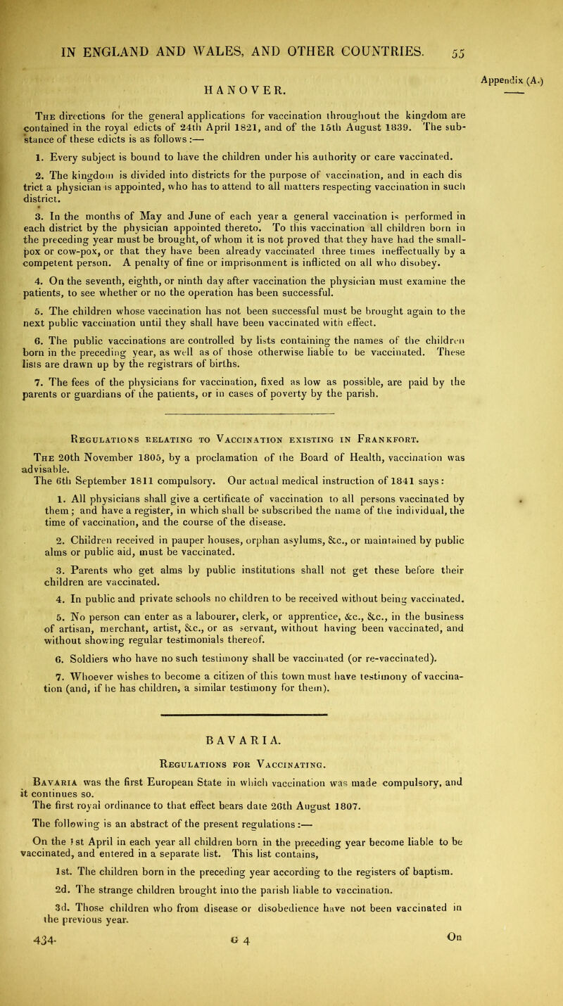 Appendix (A.) HANOVER. The directions for the general applications for vaccination throughout the kingdom are contained in the royal edicts of *24th April 1821, and of the 15th August 1839. The sub- stance of these edicts is as follows :— 1. Every subject is bound to have the children under his authority or care vaccinated. 2. The kingdom is divided into districts for the purpose of vaccination, and in each dis trict a physician is appointed, who has to attend to all matters respecting vaccination in such district. 3. In the months of May and June of each year a general vaccination is performed in each district by the physician appointed thereto. To this vaccination all children bom in the preceding year must be brought, of whom it is not proved that they have had the small- pox or cow-pox, or that they have been already vaccinated three times ineffectually by a competent person. A penalty of fine or imprisonment is inflicted on all who disobey. 4. On the seventh, eighth, or ninth day after vaccination the physician must examine the patients, to see whether or no the operation has been successful. 5. The children whose vaccination has not been successful must be brought again to the next public vaccination until they shall have been vaccinated with effect. 6. The public vaccinations are controlled by lists containing the names of the children born in the preceding year, as well as of those otherwise liable to be vaccinated. These lists are drawn up by the registrars of births. 7. The fees of the physicians for vaccination, fixed as low as possible, are paid by the parents or guardians of the patients, or in cases of poverty by the parish. Regulations relating to Vaccination existing in Frankfort. The 20th November 1805, by a proclamation of the Board of Health, vaccination was advisable. The 6th September 1811 compulsory. Our actual medical instruction of 1841 says: 1. All physicians shall give a certificate of vaccination to all persons vaccinated by them ; and have a register, in which shall be subscribed the name of the individual, the time of vaccination, and the course of the disease. 2. Children received in pauper houses, orphan asylums, &c., or maintained by public alms or public aid, must be vaccinated. 3. Parents who get alms by public institutions shall not get these before their children are vaccinated. 4. In public and private schools no children to be received without bein<t vaccinated. 5. No person can enter as a labourer, clerk, or apprentice, &c., &c., in the business of artisan, merchant, artist, See., or as servant, without having been vaccinated, and without showing regular testimonials thereof. 6. Soldiers who have no such testimony shall be vaccinated (or re-vaccinated). 7. Whoever wishes to become a citizen of this town must have testimony of vaccina- tion (and, if he has children, a similar testimony for them). BAVARIA. Regulations for Vaccinating. Bavaria was the first European State in which vaccination was made compulsory, and it continues so. The first royal ordinance to that effect bears date 2Gth August 1807. The following is an abstract of the present regulations:— On the 1st April in each year all children born in the preceding year become liable to be vaccinated, and entered in a separate list. This list contains, 1st. The children born in the preceding year according to the registers of baptism. 2d. The strange children brought into the parish liable to vaccination. 3d. Those children who from disease or disobedience have not been vaccinated in the previous year. On