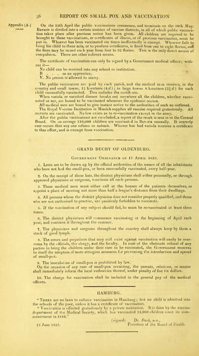 Appendix (A-) On the 15th April the public vaccinations commence, and terminate on the 30th May. Bavaria is divided into a certain number of vaccine districts, in all of which public vaccina- tion takes place after previous notice has been given. All children are required to be brought to these vaccinations, or certificates of illness, or of previous vaccination, must be put in. Whoever has been vaccinated six times ineffectually is exempt. Whoever fails to bring his child to these acts, or to produce certificates, is fined from one to eight florins, and the fines may be raised each year from four to 32 florins. This is the only direct means of compulsion. There are other indirect means. The certificate of vaccination can only be signed by a Government medical officer; with- out it— No child can be received into any school or institution. B ... as an apprentice. V. No person is allowed to marry. The public vaccinators are paid by each parish, and the medical man receives, in the country and small towns, 12 kreutzers (4 d.) ; in large towns 8 kreutzers (2f d,) for each child successfully vaccinated. This includes the certificate. When variola or varioloid disease breaks out anywhere all the children, whether vacci- nated or not, are bound to be vaccinated whenever the epidemic occurs. All medical men are bound to give instant notice to the authorities of such an outbreak. The Royal Vaccine Institution in Munich supplies all vaccine required gratuitously. All recruits are vaccinated. No law exists as to re-vaccination except in ilie army. After the public vaccinations are concluded, a report of the result is sent in to the Central Board. On an average 110,000 children are vaccinated in Bavaria annually. It scarcely ever occurs that any one refuses to submit. Whover has had variola receives a certificate to that effect , and is exempt from vaccination. GRAND DUCHY OF OLDENBURG. Government Ordinance of 17 April 1819. 1. Lists are to be drawn up by the official authorities of the names of all the inhabitants who have not had the small-pox, or been successfully vaccinated, every half-year. 2. On the receipt of these lists, the district physicians shall either personally, or through approved physicians or surgeons, vaccinate all such persons. 3. These medical men must either call at the houses of the patients themselves, or appoint a place of meeting not more than half a league’s distance from their dwellings. 4. All persons whom the district physician does not. consider properly qualified, and those who are not authorised to practise, are positively forbidden to vaccinate. 5. If the vaccination of any subject should fail, he must be re-vaccinated at least three times. 6. The district physicians will commence vaccinating at the beginning of April each year, and continue it throughout the summer. 7. The physicians and surgeons throughout the country shall always keep by them a stock of good lymph. 8. The errors and prejudices that may still exist against vaccination will easily be over- come by the officials, the clergy, and the faculty. In case of the obstinate refusal of any parties to bring the children under their care to be vaccinated, the Government reserves to itself the adoption of more stringent measures fur preventing the introduction and spread of small-pox. 9. The inoculation of small-pox is prohibited by law. On the occasion of any case of small-pox occurring, the parents, relations, or master shall immediately inform the local authorises thereof, under penalty of five rix dollars. 10. The charge for vaccination shall be included in the general pay of the medical officers. HAMBURG. “There are no laws to enforce vaccination in Hamburg; but no child is admitted into the schools of the poor, unless it has a certificate of vaccination. “ Vaccination is effected gratuitously by a piivate institution. It is done by the vaccine department of the Medical Society, which has vaccinated 24,000 children since its com- mencement in 1816.” (signed) Dr. Buck, sen., Piesideut of the Board of Health. 12 June 1852.