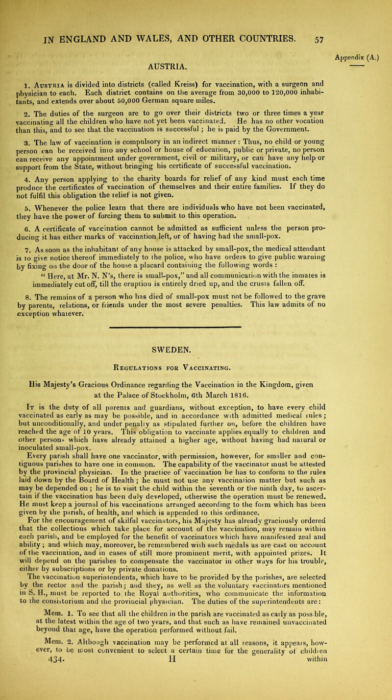 AUSTRIA. 1. Austria is divided into districts (called Kreiss) for vaccination, with a surgeon and physician to each. Each district contains on the average from 30,000 to 120,000 inhabi- tants, and extends over about 50,000 German square miles. 2. The duties of the surgeon are to go over their districts two or three times a year vaccinating all the children who have not yet been vaccinated. He has no other vocation than this, and to see that the vaccination is successful ; he is paid by the Government. 3. The law of vaccination is compulsory in an indirect manner : Thus, no child or young person can be received into any school or house of education, public or private, no person can receive any appointment under government, civil or military, or can have any help or support from the State, without bringing his certificate of successful vaccination. 4. Any person applying to the charity boards for relief of any kind must each time produce the certificates of vaccination of themselves and their entire families. If they do not fulfil this obligation the relief is not given. 5. Whenever the police learn that there are individuals who have not been vaccinated, they have the power of forcing them to submit to this operation. 6. A certificate of vaccination cannot be admitted as sufficient unless the person pro- ducing it has either marks of vaccination left, or of having had the small-pox. 7. As soon as the inhabitant of any house is attacked by small-pox, the medical attendant is to give notice thereof immediately to the police, who have orders to give public warning foy fixing on the door of the house a placard containing the following words : “ Here, at Mr. N. N’s, there is small-pox,” and all communication with the inmates is immediately cut off, till the eruption is entirely dried up, and the crusts fallen off. 8. The remains of a person who has died of small-pox must not be followed to the grave by parents, relations, or friends under the most severe penalties. This law admits of no exception whatever. Appendix (A.) SWEDEN. Regulations for Vaccinating. His Majesty’s Gracious Ordinance regarding the Vaccination in the Kingdom, given at the Palace of Stockholm, 6th March 1816. It is the duty of all parents and guardians, without exception, to have every child vaccinated as early as may be possible, and in accordance with admitted medical rules; but unconditionally, and under penally as stipulated further on, before the children have reached the age of 10 years. This obligation to vaccinate applies equally to children and other persons which have already attained a higher age, without having had natural or inoculated small-pox. Every parish shall have one vaccinator, with permission, however, for smaller and con- tiguous parishes to have one in common. The capability of the vaccinator must be attested by the provincial physician. In the practice of vaccination he has to conform to the rules laid down by the Board of Health ; he must not use any vaccination matter but such as may be depended on ; he is to visit the child within the seventh or the ninth day, to ascer- tain if the vaccination has been duly developed, otherwise the operation must be renewed. He must keep a journal of his vaccinations arranged according to the form which has been given by the parish, of health, and which is appended to this ordinance. For the encouragement of skilful vaccinators, his Majesty has already graciously ordered that the collections which take place for account of the vaccination, may remain within each parish, and be employed for the benefit of vaccinators which have manifested zeal and ability; and which may, moreover, be remembered with such medals as are cast on account of the vaccination, and in cases of still more prominent merit, with appointed prizes. It will depend on the parishes to compensate the vaccinator in other ways for his trouble, either by subscriptions or by private donations. The vaccination superintendents, which have to be provided by the parishes, are selected by the rector and the parish • and they, as well as the voluntary vaccinators mentioned in S. Id., must be reported to the Royal authorities, who communicate the information to the consistorium and the provincial physician. The duties of the superintendents are: Mem. 1. To see that all the children in the parish are vaccinated as early as poss ble, at the latest within the age of two years, and that such as have remained unvaccinated beyond that age, have the operation performed without fail. Mem. 2. Although vaccination may be performed at all seasons, it appears, how- ever, to be most convenient to select a certain time for the generality of childien 434* H within