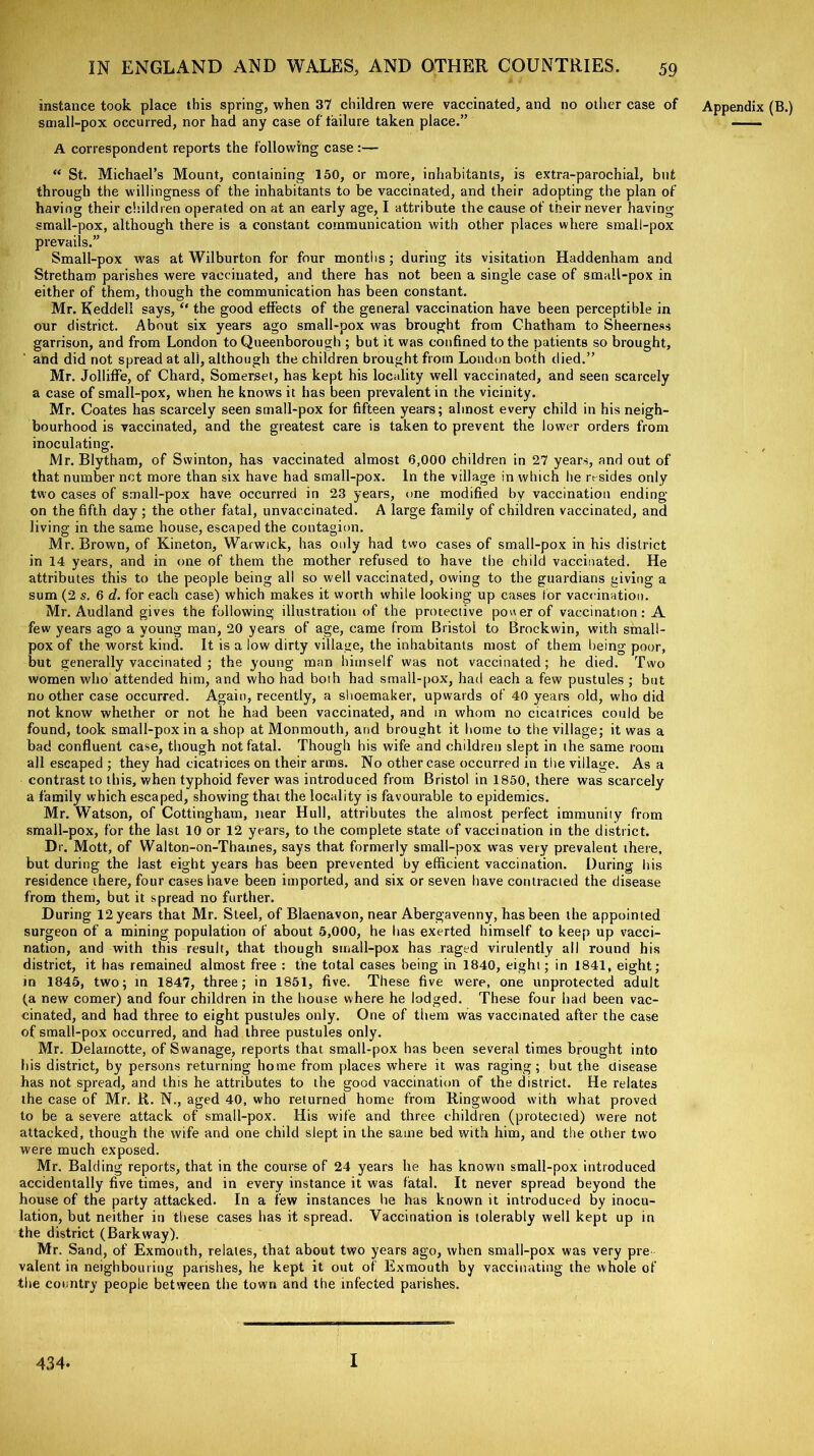 instance took place this spring, when 37 children were vaccinated, and no other case of small-pox occurred, nor had any case of failure taken place.” A correspondent reports the following case :— “ St. Michael’s Mount, containing 150, or more, inhabitants, is extra-parochial, but through the willingness of the inhabitants to be vaccinated, and their adopting the plan of having their children operated on at an early age, I attribute the cause of their never having small-pox, although there is a constant communication with other places where small-pox prevails.” Small-pox was at Wilburton for four months ; during its visitation Haddenham and Stretham parishes were vaccinated, and there has not been a single case of small-pox in either of them, though the communication has been constant. Mr. Keddeli says, “ the good effects of the general vaccination have been perceptible in our district. About six years ago small-pox was brought from Chatham to Sheerness garrison, and from London to Queenborough ; but it was confined to the patients so brought, and did not spread at all, although the children brought from London both died.” Mr. Jolliffe, of Chard, Somerset, has kept his locality well vaccinated, and seen scarcely a case of small-pox, when he knows it has been prevalent in the vicinity. Mr. Coates has scarcely seen small-pox for fifteen years; almost every child in his neigh- bourhood is vaccinated, and the greatest care is taken to prevent the lower orders from inoculating. Mr. Blytham, of Swinton, has vaccinated almost 6,000 children in 27 years, and out of that number net more than six have had small-pox. In the village in which he resides only two cases of small-pox have occurred in 23 years, one modified by vaccination ending- on the fifth day ; the other fatal, unvaccinated. A large family of children vaccinated, and living in the same house, escaped the contagion. Mr. Brown, of Kineton, Warwick, has only had two cases of small-pox in his district in 14 years, and in one of them the mother refused to have the child vaccinated. He attributes this to the people being all so well vaccinated, owing to the guardians giving a sum (2 s. 6 d. for each case) which makes it worth while looking up cases lor vaccination. Mr. Audland gives the following illustration of the protective power of vaccination: A few years ago a young man, 20 years of age, came from Bristol to Brockwin, with small- pox of the worst kind. It is a low dirty village, the inhabitants most of them being poor, but generally vaccinated ; the young man himself was not vaccinated; he died. Two women who attended him, and who had both had small-pox, had each a few pustules ; but no other case occurred. Again, recently, a shoemaker, upwards of 40 years old, who did not know whether or not he had been vaccinated, and in whom no cicatrices could be found, took small-pox in a shop at Monmouth, and brought it home to the village; it was a bad confluent case, though not fatal. Though his wife and children slept in the same room all escaped ; they had cicatrices on their arms. No other case occurred in the village. Asa contrast to this, when typhoid fever was introduced from Bristol in 1850, there was scarcely a family which escaped, showing that the locality is favourable to epidemics. Mr. Watson, of (Nottingham, near Hull, attributes the almost perfect immunity from small-pox, for the last 10 or 12 years, to the complete state of vaccination in the district. Dr. Mott, of Walton-on-Tbames, says that formerly small-pox was very prevalent there, but during the last eight years has been prevented by efficient vaccination. During his residence there, four cases have been imported, and six or seven have contracted the disease from them, but it spread no further. During 12 years that Mr. Steel, of Blaenavon, near Abergavenny, has been the appointed surgeon of a mining population of about 5,000, he has exerted himself to keep up vacci- nation, and with this result, that though small-pox has raged virulently all round his district, it has remained almost free : the total cases being in 1840, eight; in 1841, eight; in 1845, two; in 1847, three; in 1851, five. These five were, one unprotected adult (a new comer) and four children in the house where he lodged. These four had been vac- cinated, and had three to eight pustules only. One of them was vaccinated after the case of small-pox occurred, and had three pustules only. Mr. Delarnotte, of Swanage, reports that small-pox has been several times brought into his district, by persons returning home from places where it was raging; but the disease has not spread, and this he attributes to the good vaccination of the district. He relates the case of Mr. R. N., aged 40, who returned home from Ringwood with what proved to be a severe attack of small-pox. His wife and three children (protected) were not attacked, though the wife and one child slept in the same bed with him, and the other two were much exposed. Mr. Balding reports, that in the course of 24 years he has known small-pox introduced accidentally five times, and in every instance it was fatal. It never spread beyond the house of the party attacked. In a few instances he has known it introduced by inocu- lation, but neither in these cases has it spread. Vaccination is tolerably well kept up in the district (Barkway). Mr. Sand, of Exmouth, relates, that about two years ago, when small-pox was very pre valent in neighbouring parishes, he kept it out of Exmouth by vaccinating the whole of the country people between the town and the infected parishes. Appendix (B.) 434. I