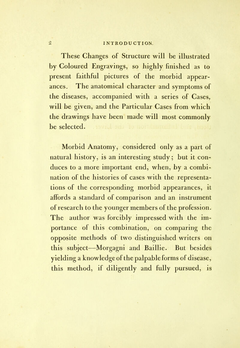 These Changes of Structure will be illustrated by Coloured Engravings, so highly finished as to present faithful pictures of the morbid appear- ances. The anatomical character and symptoms of the diseases, accompanied with a series of Cases, will be given, and the Particular Cases from which the drawings have been made will most commonly be selected. Morbid Anatomy, considered only as a part of natural history, is an interesting study; but it con- duces to a more important end, when, by a combi- nation of the histories of cases with the representa- tions of the corresponding morbid appearances, it affords a standard of comparison and an instrument of research to the younger members of the profession. The author was forcibly impressed with the im- portance of this combination, on comparing the opposite methods of two distinguished writers on this subject—Morgagni and Baillie. But besides yielding a knowledge of the palpable forms of disease, this method, if diligently and fully pursued, is