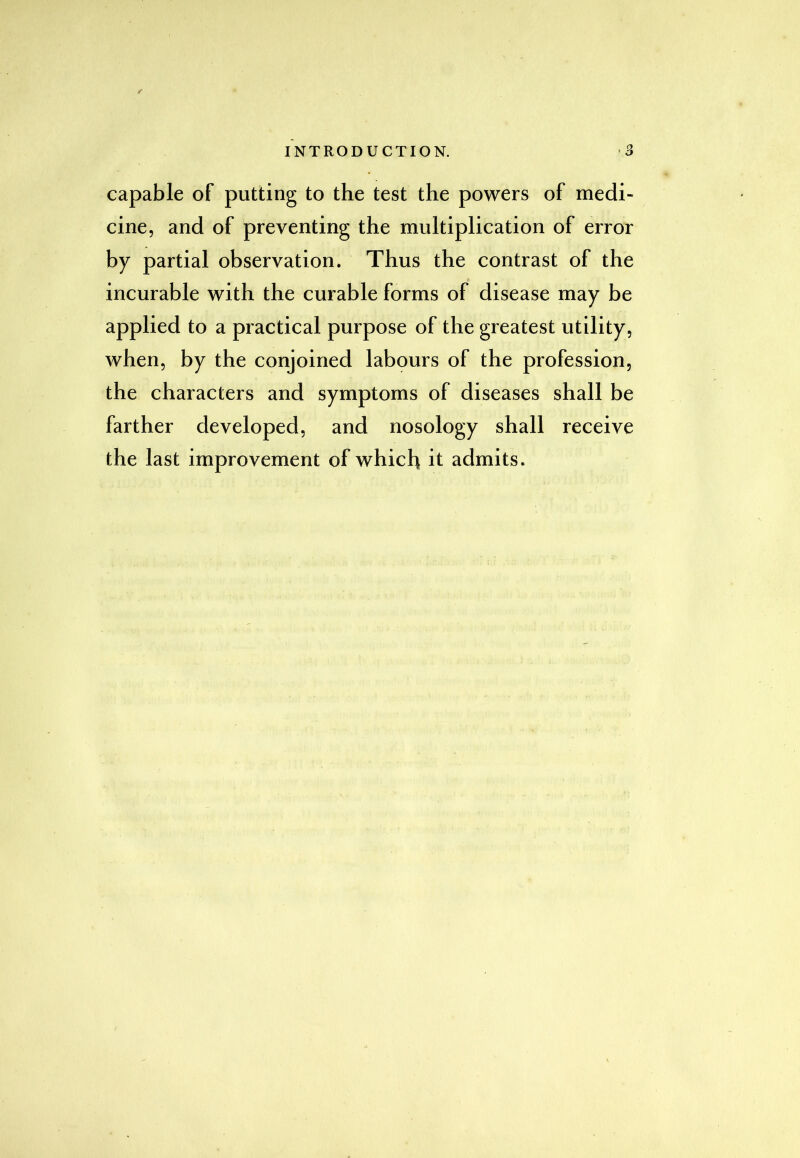 capable of putting to the test the powers of medi- cine, and of preventing the multiplication of error by partial observation. Thus the contrast of the incurable with the curable forms of disease may be applied to a practical purpose of the greatest utility, when, by the conjoined labours of the profession, the characters and symptoms of diseases shall be farther developed, and nosology shall receive the last improvement of which it admits.