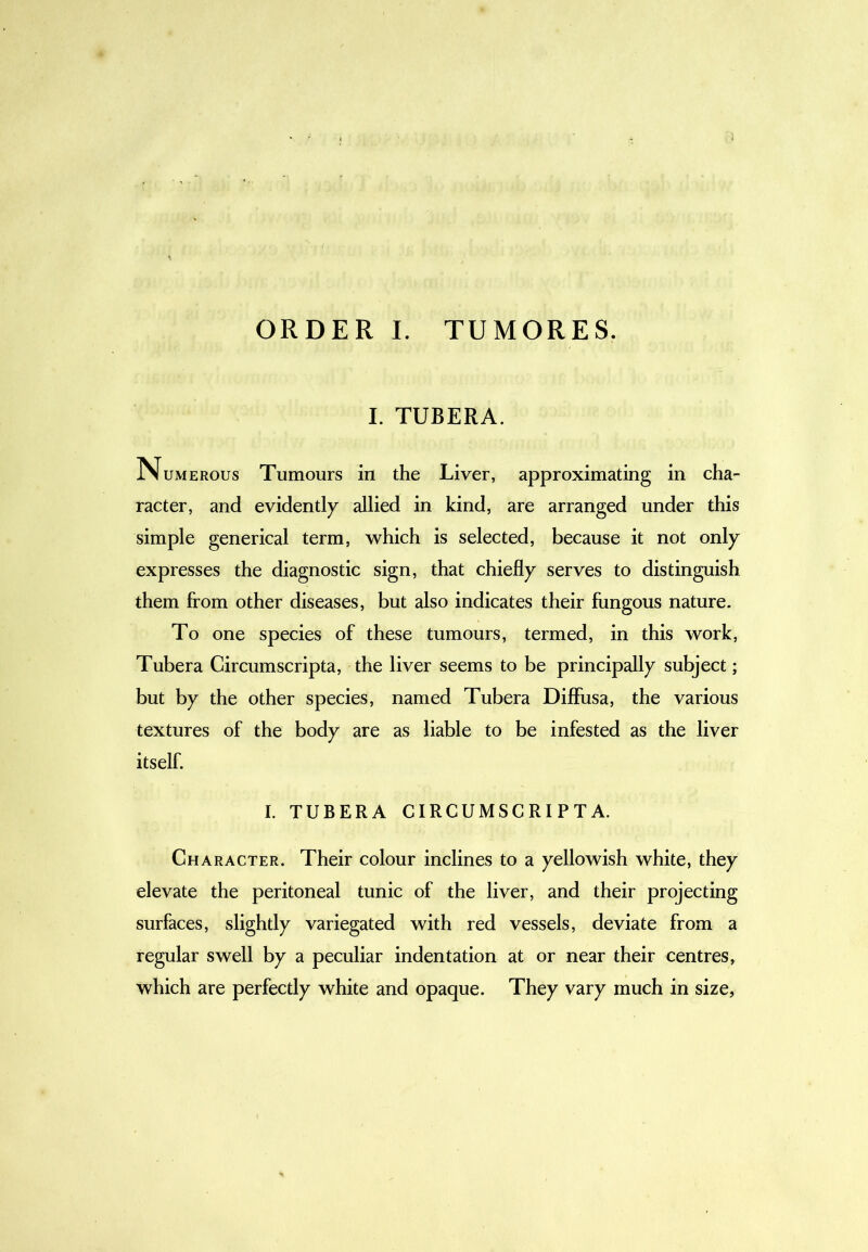 ORDER I. TUMORES. I. TUBERA. N UMEROUS Tumours in the Liver, approximating in cha- racter, and evidentl)^ allied in kind, are arranged under this simple generical term, which is selected, because it not only expresses the diagnostic sign, that chiefly serves to distinguish them from other diseases, but also indicates their fungous nature. To one species of these tumours, termed, in this work, Tubera Circumscripta, the liver seems to be principally subject; but by the other species, named Tubera Diffusa, the various textures of the body are as liable to be infested as the liver itself. I. TUBERA CIRCUMSCRIPTA. Character. Their colour inclines to a yellowish white, they elevate the peritoneal tunic of the liver, and their projecting surfaces, slightly variegated with red vessels, deviate from a regular swell by a peculiar indentation at or near their centres, which are perfectly white and opaque. They vary much in size,