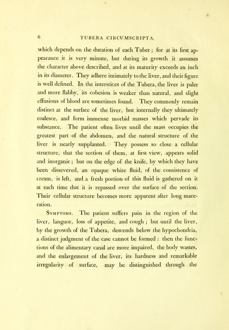 which depends on the duration of each Tuber ; for at its first ap- pearance it is very minute, but during its growth it assumes the character above described, and at its maturity exceeds an inch in its diameter. They adhere intimately to the liver, and their figure is well defined. In the interstices of the Tubera, the liver is paler and more flabby, its cohesion is weaker than natural, and slight effusions of blood are sometimes found. They commonly remain distinct at the surface of the liver, but internally they ultimately coalesce, and form immense morbid masses which pervade its substance. The patient often lives until the mass occupies the greatest part of the abdomen, and the natural structure of the liver is nearly supplanted. They possess so close a cellular structure, that the section of them, at first view, appears solid and inorganic; but on the edge of the knife, by which they have been dissevered, an opaque white fluid, of the consistence of cream, is left, and a fresh portion of this fluid is gathered on it at each time that it is repassed over the surface of the section. Their cellular structure becomes more apparent after long mace- ration. Symptoms. The patient suffers pain in the region of the liver, languor, loss of appetite, and cough ; but until the liver, by the growth of the Tubera, descends below the hypochondria, a distinct judgment of the case cannot be formed : then the func- tions of the alimentary canal are more impaired, the body wastes, and the enlargement of the liver, its hardness and remarkable irregularity of surface, may be distinguished through the