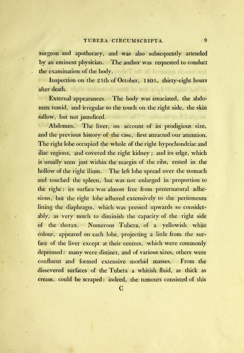 surgeon and apothecary, and was also subsequently attended by an eminent physician. The author was requested to conduct - the examination of the body. Inspection on the 25th of October, 1805, thirty-eight hours after death. External appearances. The body was emaciated, the abdo- men tumid, and irregular to the touch on the right side, the skin sallow, but not jaundiced. Abdomen. The liver, on account of its prodigious size, and the previous history of the case, first attracted our attention. The right lobe occupied the whole of the right hypochondriac and iliac regions, and covered the right kidney; and its edge, which is usually seen just within the margin of the ribs, rested in the hollow of the right ilium. The left lobe spread over the stomach and touched the spleen, but was not enlarged in proportion to the right : its surface was almost free from preternatural adhe- sions, but the right lobe adhered extensively to the peritoneum lining the diaphragm, which was pressed upwards so consider- / ably, as very much to diminish the capacity of the right side of the thorax. Numerous Tubera, of a yellowish white colour, appeared on each lobe, projecting a little from the sur- face of the liver except at their centres, which were commonly depressed: many were distinct, and of various sizes, others were confluent and formed extensive morbid masses. From the dissevered surfaces of the Tubera a whitish fluid, as thick as cream, could be scraped: indeed, the tumours consisted of this c