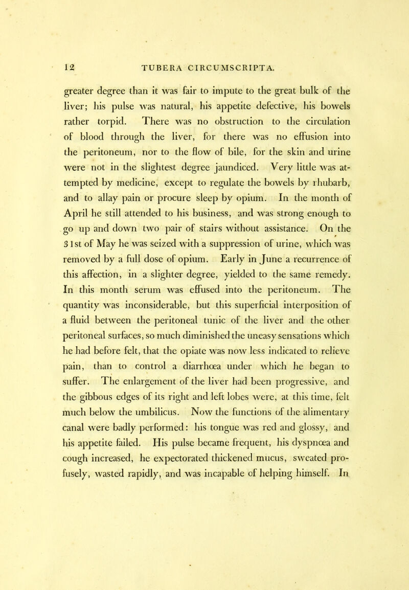 greater degree than it was fair to impute to the great bulk of the liver; his pulse was natural, his appetite defective, his bowels rather torpid. There was no obstruction to the circulation of blood through the liver, for there was no effusion into the peritoneum, nor to the flow of bile, for the skin and urine were not in the slightest degree jaundiced. Very little was at- tempted by medicine, except to regulate the bowels by rhubarb, and to allay pain or procure sleep by opium. In the month of April he still attended to his business, and was strong enough to go up and down two pair of stairs without assistance. On the 31st of May he was seized with a suppression of urine, which was removed by a full dose of opium. Early in June a recurrence of this affection, in a slighter degree, yielded to the same remedy. In this month serum was effused into the peritoneum. The quantity was inconsiderable, but this superficial interposition of a fluid between the peritoneal tunic of the liver and the other peritoneal surfaces, so much diminished the uneasy sensations which he had before felt, that the opiate was now less indicated to relieve pain, than to control a diarrhoea under which he began to suffer. The enlargement of the liver had been progressive, and the gibbous edges of its right and left lobes were, at this time, felt much below the umbilicus. Now the functions of the alimentary canal were badly performed: his tongue was red and glossy, and his appetite failed. His pulse became frequent, his dyspnoea and cough increased, he expectorated thickened mucus, sweated pro- fusely, wasted rapidly, and was incapable of helping himself. In