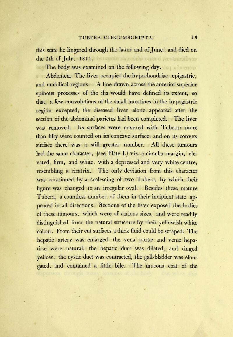 this state he lingered through the latter end of June, and died on the 5th of July, 1811. The body was examined on the following day. Abdomen. The liver occupied the hypochondriac, epigastric, and umbilical regions. A line drawn across the anterior superior spinous processes of the ilia would have defined its extent, so that, a few convolutions of the small intestines in the hypogastric region excepted, the diseased liver alone appeared after the section of the abdominal parietes had been completed. The liver was removed. Its surfaces were covered with Tubera: more than fifty were counted on its concave surface, and on its convex surface there was a still greater number. All these tumours had the same character, (see Plate I.) viz. a circular margin, ele- vated, firm, and white, with a depressed and very white centre, resembling a cicatrix. The only deviation from this character was occasioned by a coalescing of two Tubera, by which their figure was changed to an irregular oval. Besides these mature Tubera, a countless number of them in their incipient state ap- peared in all directions. Sections of the liver exposed the bodies of these tumours, which were of various sizes, and were readily distinguished from the natural structure by their yellowish white colour. From their cut surfaces a thick fluid could be scraped. The hepatic artery was enlarged, the vena portae and venae hepa- ticae were natural, the hepatic duct was dilated, and tinged yellow, the cystic duct was contracted, the gall-bladder was elon- gated, and contained a little bile. The mucous coat of the