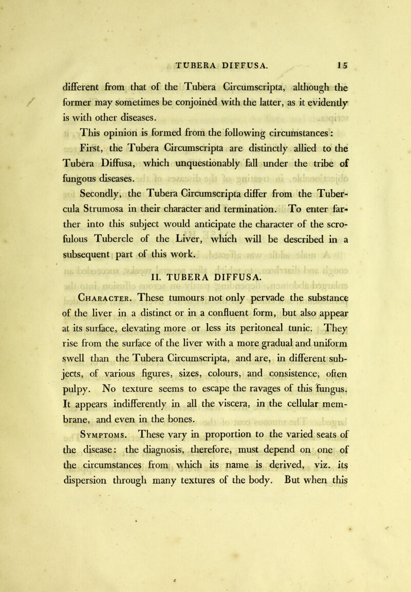 different from that of the Tubera Circumscripta, although the former may sometimes be conjoined with the latter, as it evidently is with other diseases. This opinion is formed from the following circumstances: First, the Tubera Circumscripta are distinctly allied to the Tubera Diffusa, which unquestionably fall under the tribe of fungous diseases. Secondly, the Tubera Circumscripta differ from the Tuber- cula Strumosa in their character and termination. To enter far- ther into this subject would anticipate the character of the scro- fulous Tubercle of the Liver, which will be described in a subsequent part of this work. II. TUBERA DIFFUSA. Character. These tumours not only pervade the substance of the liver in a distinct or in a confluent form, but also appear at its surface, elevating more or less its peritoneal tunic. They rise from the surface of the liver with a more gradual and uniform swell than the Tubera Circumscripta, and are, in different sub- jects, of various figures, sizes, colours, and consistence, often pulpy. No texture seems to escape the ravages of this fungus. It appears indifferently in all the viscera, in the cellular mem- brane, and even in the bones. Symptoms. These vary in proportion to the varied seats of the disease: the diagnosis, therefore, must depend on one of the circumstances from which its name is derived, viz. its dispersion through many textures of the body. But when this