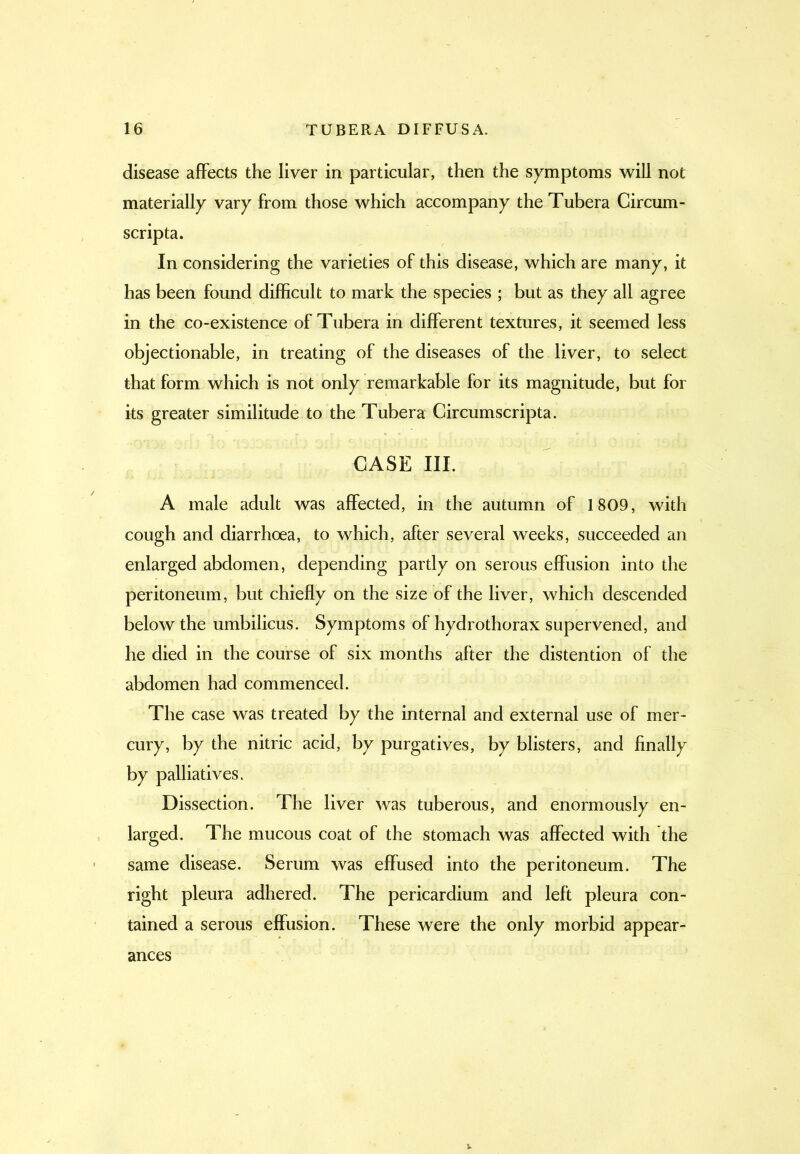 disease affects the liver in particular, then the symptoms will not materially vary from those which accompany the Tubera Circum- scripta. In considering the varieties of this disease, which are many, it has been found difficult to mark the species ; but as they all agree in the co-existence of Tubera in different textures, it seemed less objectionable, in treating of the diseases of the liver, to select that form which is not only remarkable for its magnitude, but for its greater similitude to the Tubera Circumscripta. CASE III. A male adult was affected, in the autumn of 1809, with cough and diarrhoea, to which, after several weeks, succeeded an enlarged abdomen, depending partly on serous effusion into the peritoneum, but chiefly on the size of the liver, which descended below the umbilicus. Symptoms of hydrothorax supervened, and he died in the course of six months after the distention of the abdomen had commenced. The case was treated by the internal and external use of mer- cury, by the nitric acid, by purgatives, by blisters, and finally by palliatives. Dissection. The liver was tuberous, and enormously en- larged. The mucous coat of the stomach was affected with the same disease. Serum was effused into the peritoneum. The right pleura adhered. The pericardium and left pleura con- tained a serous effusion. These were the only morbid appear- ances