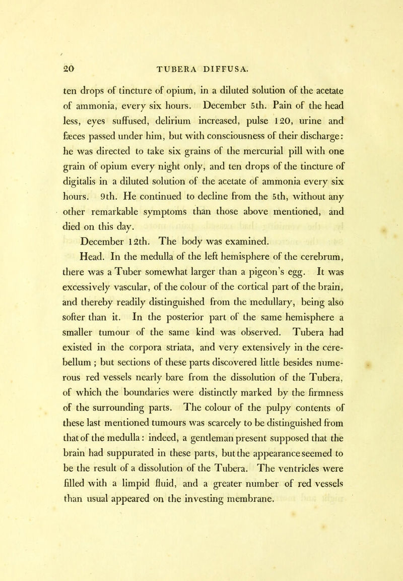 ten drops of tincture of opium, in a diluted solution of the acetate of ammonia, every six hours. December 5th. Pain of the head less, eyes suffused, delirium increased, pulse 120, urine and fasces passed under him, but with consciousness of their discharge: he was directed to take six grains of the mercurial pill with one grain of opium every night only, and ten drops of the tincture of digitalis in a diluted solution of the acetate of ammonia every six hours. 9th. He continued to decline from the 5th, without any other remarkable symptoms than those above mentioned, and died on this day. December 12th. The body was examined. Head. In the medulla of the left hemisphere of the cerebrum, there was a Tuber somewhat larger than a pigeon’s egg. It was excessively vascular, of the colour of the cortical part of the brain, and thereby readily distinguished from the medullary, being also softer than it. In the posterior part of the same hemisphere a smaller tumour of the same kind was observed. Tubera had existed in the corpora striata, and very extensively in the cere- bellum ; but sections of these parts discovered little besides nume- rous red vessels nearly bare from the dissolution of the Tubera, of which the boundaries were distinctly marked by the firmness of the surrounding parts. The colour of the pulpy contents of these last mentioned tumours was scarcely to be distinguished from that of the medulla: indeed, a gentleman present supposed that the brain had suppurated in these parts, but the appearance seemed to be the result of a dissolution of the Tubera. The ventricles were filled with a limpid fluid, and a greater number of red vessels than usual appeared on the investing membrane.