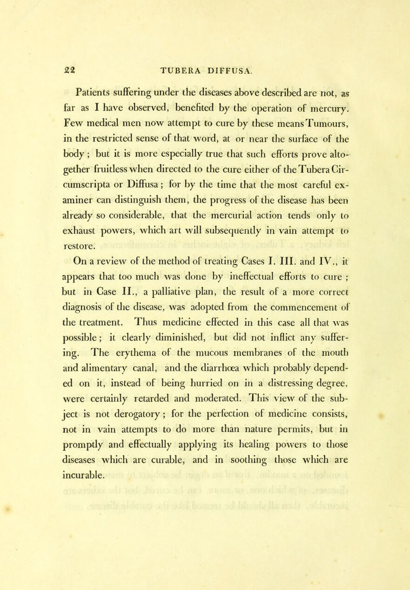 Patients suffering under the diseases above described are not, as far as I have observed, benefited by the operation of mercury. Few medical men now attempt to cure by these means Tumours, in the restricted sense of that word, at or near the surface of the body; but it is more especially true that such efforts prove alto- gether fruitless when directed to the cure either of the Tubera Cir- cumscripta or Diffusa; for by the time that the most careful ex- aminer can distinguish them, the progress of the disease has been already so considerable, that the mercurial action tends only to exhaust powers, which art will subsequently in vain attempt to restore. On a review of the method of treating Cases I. III. and IV., it appears that too much was done by ineffectual efforts to cure ; but in Case II., a palliative plan, the result of a more correct diagnosis of the disease, was adopted from the commencement of the treatment. Thus medicine effected in this case all that was possible; it clearly diminished, but did not inflict any suffer- ing. The erythema of the mucous membranes of the mouth and alimentary canal, and the diarrhoea which probably depend- ed on it, instead of being hurried on in a distressing degree, were certainly retarded and moderated. This view of the sub- ject is not derogatory; for the perfection of medicine consists, not in vain attempts to do more than nature permits, but in promptly and effectually applying its healing powers to those diseases which are curable, and in soothing those which are incurable.