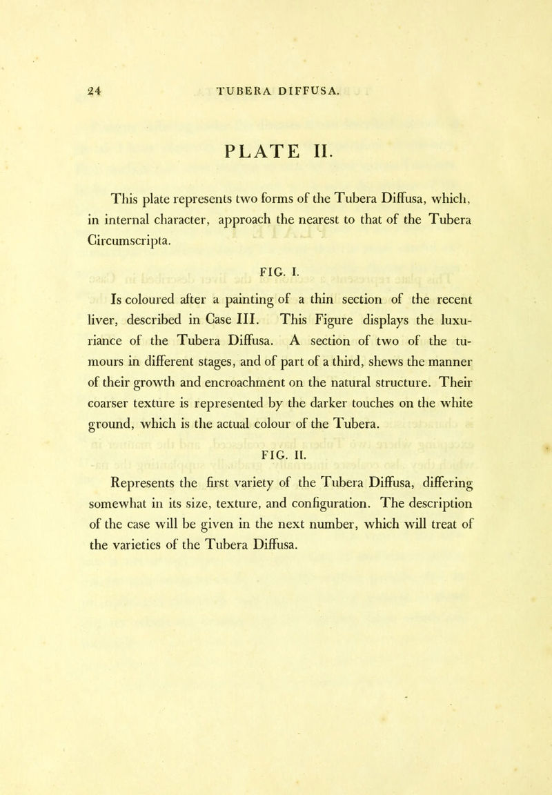 PLATE II. This plate represents two forms of the Tubera Diffusa, which, in internal character, approach the nearest to that of the Tubera Circumscripta. FIG. I. Is coloured after a painting of a thin section of the recent liver, described in Case III. This Figure displays the luxu- riance of the Tubera Diffusa. A section of two of the tu- mours in different stages, and of part of a third, shews the manner of their growth and encroachment on the natural structure. Their coarser texture is represented by the darker touches on the white ground, which is the actual colour of the Tubera. FIG. II. Represents the first variety of the Tubera Diffusa, differing somewhat in its size, texture, and configuration. The description of the case will be given in the next number, which will treat of the varieties of the Tubera Diffusa.