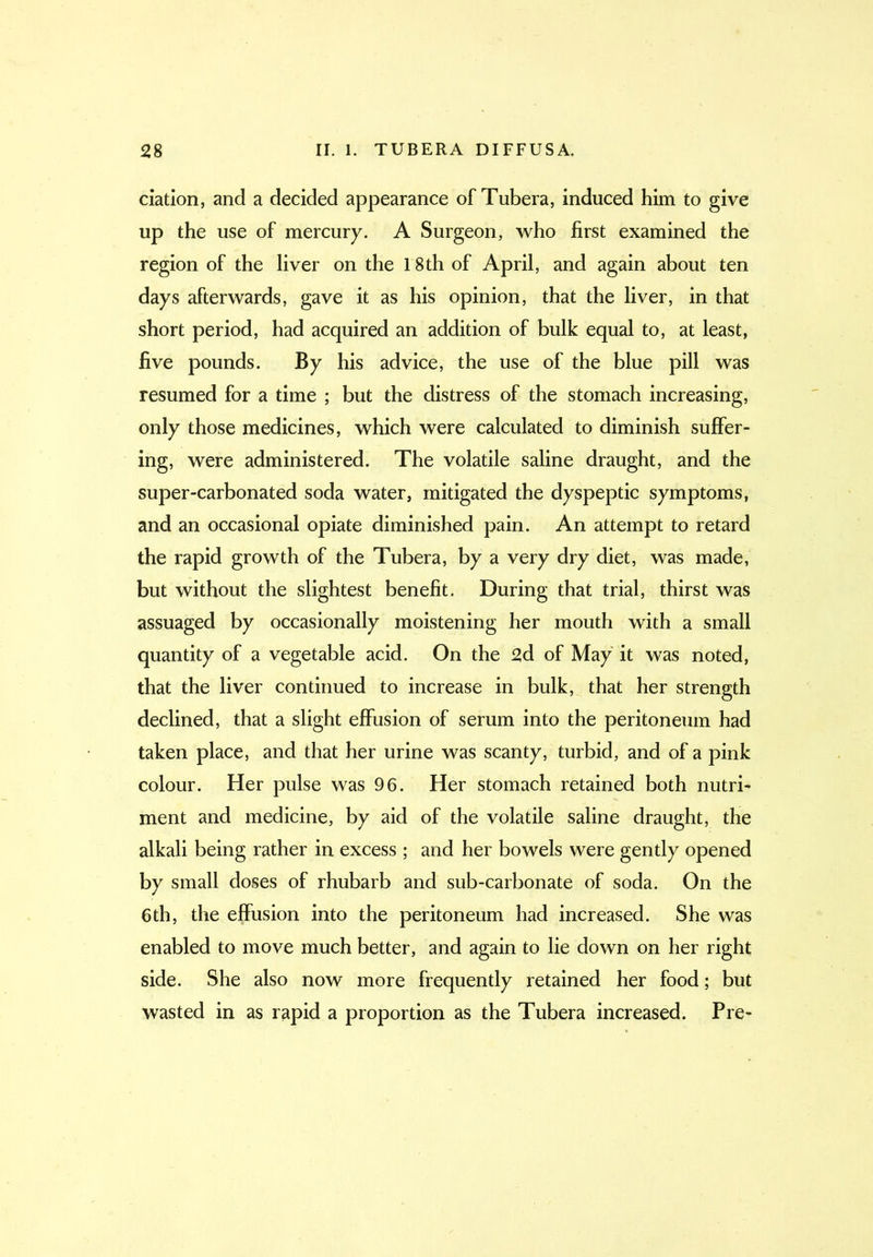 elation, and a decided appearance of Tubera, induced him to give up the use of mercury. A Surgeon, who first examined the region of the liver on the 18th of April, and again about ten days afterwards, gave it as his opinion, that the liver, in that short period, had acquired an addition of bulk equal to, at least, five pounds. By his advice, the use of the blue pill was resumed for a time ; but the distress of the stomach increasing, only those medicines, which were calculated to diminish suffer- ing, were administered. The volatile saline draught, and the super-carbonated soda water, mitigated the dyspeptic symptoms, and an occasional opiate diminished pain. An attempt to retard the rapid growth of the Tubera, by a very dry diet, was made, but without the slightest benefit. During that trial, thirst was assuaged by occasionally moistening her mouth with a small quantity of a vegetable acid. On the 2d of May it was noted, that the liver continued to increase in bulk, that her strength declined, that a slight effusion of serum into the peritoneum had taken place, and that her urine was scanty, turbid, and of a pink colour. Her pulse was 96. Her stomach retained both nutri- ment and medicine, by aid of the volatile saline draught, the alkali being rather in excess ; and her bowels were gently opened by small doses of rhubarb and sub-carbonate of soda. On the 6th, the effusion into the peritoneum had increased. She was enabled to move much better, and again to lie down on her right side. She also now more frequently retained her food; but wasted in as rapid a proportion as the Tubera increased. Pre-