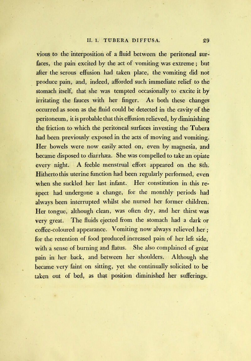 vious to the interposition of a fluid between the peritoneal sur- faces, the pain excited by the act of vomiting was extreme; but after the serous effusion had taken place, the vomiting did not produce pain, and, indeed, afforded such immediate relief to the stomach itself, that she was tempted occasionally to excite it by irritating the fauces with her finger. As both these changes occurred as soon as the fluid could be detected in the cavity of the peritoneum, it is probable that this effusion relieved, by diminishing the friction to which the peritoneal surfaces investing the Tubera had been previously exposed in the acts of moving and vomiting. Her bowels were now easily acted on, even by magnesia, and became disposed to diarrhaea. She was compelled to take an opiate every night. A feeble menstrual effort appeared on the 8th. Hitherto this uterine function had been regularly performed, even when she suckled her last infant. Her constitution in this re- spect had undergone a change, for the monthly periods had always been interrupted whilst she nursed her former children. Her tongue, although clean, was often dry, and her thirst was very great. The fluids ejected from the stomach had a dark or coffee-coloured appearance. Vomiting now always relieved her; for the retention of food produced increased pain of her left side, with a sense of burning and flatus. She also complained of great pain in her back, and between her shoulders. Although she became very faint on sitting, yet she continually solicited to be taken out of bed, as that position diminished her sufferings.