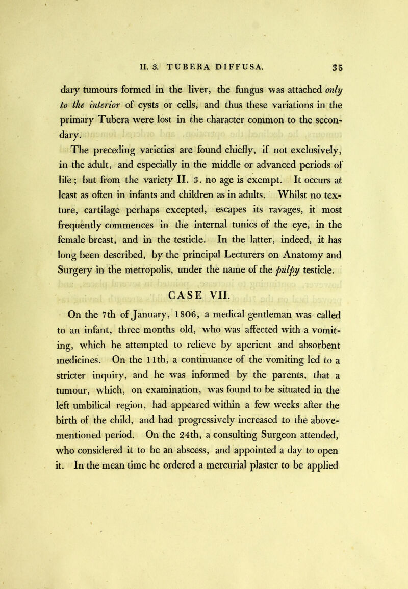 dary tumours formed in the liver, the fungus was attached only to the interior of cysts or cells, and thus these variations in the primary Tubera were lost in the character common to the secon- dary. The preceding varieties are found chiefly, if not exclusively, in the adult, and especially in the middle or advanced periods of life; but from the variety II. 3. no age is exempt. It occurs at least as often in infants and children as in adults. Whilst no tex- ture, cartilage perhaps excepted, escapes its ravages, it most frequently commences in the internal tunics of the eye, in the female breast, and in the testicle. In the latter, indeed, it has long been described, by the principal Lecturers on Anatomy and Surgery in the metropolis, under the name of the pulpy testicle. CASE VII. On the 7 th of January, 1806, a medical gentleman was called to an infant, three months old, who was affected with a vomit- ing, which he attempted to relieve by aperient and absorbent medicines. On the I Ith, a continuance of the vomiting led to a stricter inquiry, and he was informed by the parents, that a tumour, which, on examination, was found to be situated in the left umbilical region, had appeared within a few weeks after the birth of the child, and had progressively increased to the above- mentioned period. On the 54th, a consulting Surgeon attended, who considered it to be an abscess, and appointed a day to open it. In the mean time he ordered a mercurial plaster to be applied